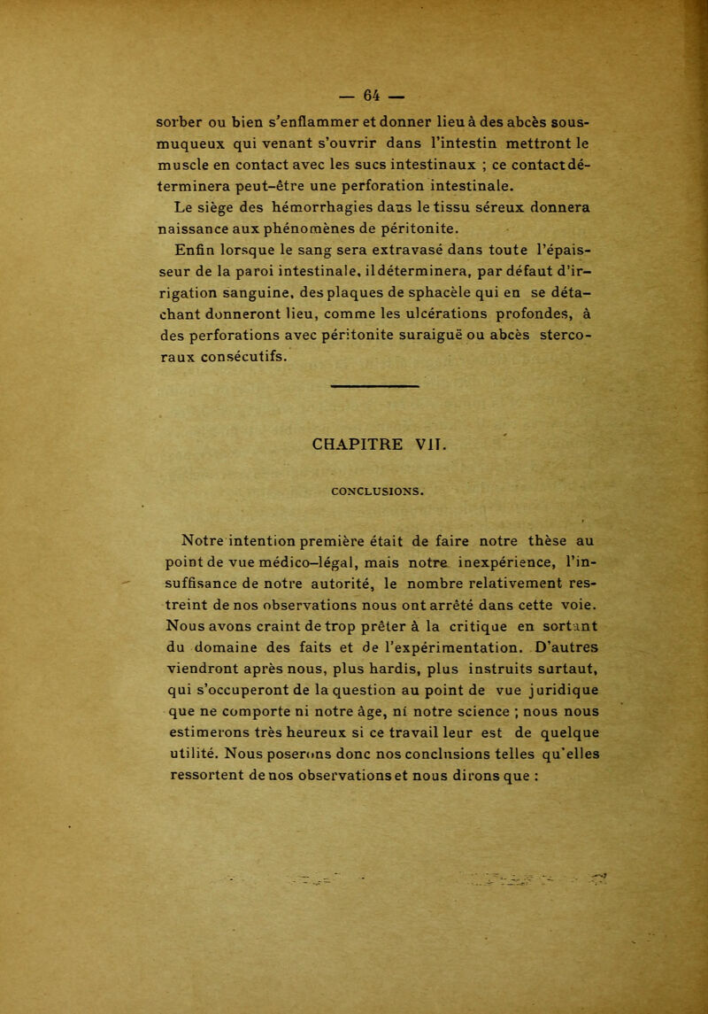 sorber ou bien s’enflammer et donner lieu à des abcès sous- muqueux qui venant s’ouvrir dans l’intestin mettront le muscle en contact avec les sucs intestinaux ; ce contact dé- terminera peut-être une perforation intestinale. Le siège des hémorrhagies dans le tissu séreux donnera naissance aux phénomènes de péritonite. Enfin lorsque le sang sera extravasé dans toute l’épais- seur de la paroi intestinale, ildéterminera, par défaut d’ir- rigation sanguine, des plaques de sphacèle qui en se déta- chant donneront lieu, comme les ulcérations profondes, à des perforations avec péritonite suraiguë ou abcès sterco- raux consécutifs. CHAPITRE VIT. CONCLUSIONS. Notre intention première était de faire notre thèse au point de vue médico-légal, mais notre inexpérience, l’in- suffisance de notre autorité, le nombre relativement res- treint de nos observations nous ont arrêté dans cette voie. Nous avons craint de trop prêter à la critique en sortant du domaine des faits et de l’expérimentation. D’autres viendront après nous, plus hardis, plus instruits surtaut, qui s’occuperont de la question au point de vue j uridique que ne comporte ni notre âge, ni notre science ; nous nous estimerons très heureux si ce travail leur est de quelque utilité. Nous poserons donc nos conclusions telles qu’elles ressortent de nos observations et nous dirons que :