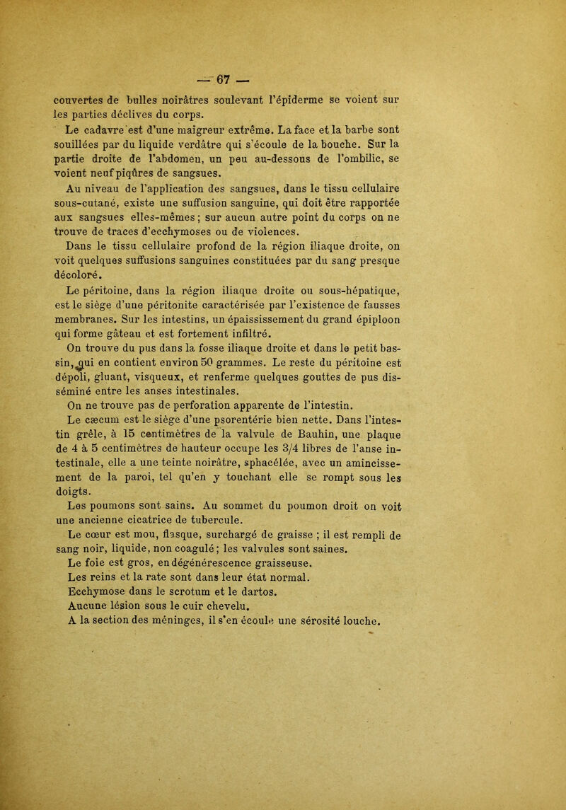 couvertes de bulles noirâtres soulevant l’épiderme se voient sur les parties déclives du corps. Le cadavre est d’une maigreur extrême. La face et la barbe sont souillées par du liquide verdâtre qui s’écoule de la bouche. Sur la partie droite de l’abdomeu, un peu au-dessous de l’ombilic, se voient neuf piqûres de sangsues. Au niveau de l’application des sangsues, dans le tissu cellulaire sous-cutané, existe une suffusion sanguine, qui doit être rapportée aux sangsues elles-mêmes ; sur aucun autre point du corps on ne trouve de traces d’ecchymoses ou de violences. Dans le tissu cellulaire profond de la région iliaque droite, on voit quelques suffusions sanguines constituées par du sang presque décoloré. Le péritoine, dans la région iliaque droite ou sous-hépatique, est le siège d’une péritonite caractérisée par l’existence de fausses membranes. Sur les intestins, un épaississement du grand épiploon qui forme gâteau et est fortement infiltré. On trouve du pus dans la fosse iliaque droite et dans le petit bas- sin,^ui en contient environ 50 grammes. Le reste du péritoine est dépoli, gluant, visqueux, et renferme quelques gouttes de pus dis- séminé entre les anses intestinales. On ne trouve pas de perforation apparente de l’intestin. Le cæcum est le siège d’une psorentérie bien nette. Dans l’intes- tin grêle, à 15 centimètres de la valvule de Bauhin, une plaque de 4 à 5 centimètres de hauteur occupe les 3/4 libres de l’anse in- testinale, elle a une teinte noirâtre, sphacélée, avec un amincisse- ment de la paroi, tel qu’en y touchant elle se rompt sous les doigts. Les poumons sont sains. Au sommet du poumon droit on voit une ancienne cicatrice de tubercule. Le cœur est mou, flasque, surchargé de graisse ; il est rempli de sang noir, liquide, non coagulé; les valvules sont saines. Le foie est gros, en dégénérescence graisseuse. Les reins et la rate sont dans leur état normal. Ecchymose dans le scrotum et le dartos. Aucune lésion sous le cuir chevelu. A la section des méninges, il s’en écoule une sérosité louche.