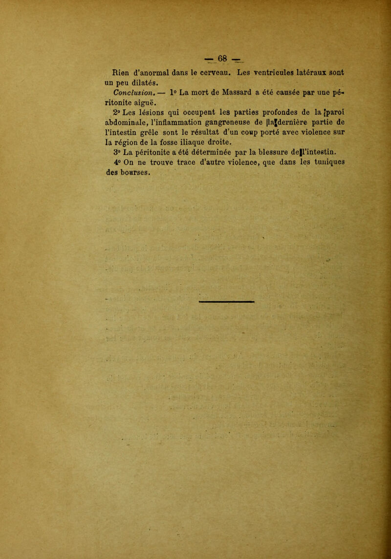 Rien d'anormal dans le cerveau. Les ventricules latéraux sont un peu dilatés. Conclusion. — 1° La mort de Massard a été causée par une pé- ritonite aiguë. 2° Les lésions qui occupent les parties profondes de la (paroi abdominale, l’inflammation gangreneuse de |lajdernière partie de l’intestin grêle sont le résultat d’un coup porté avec violence sur la région de la fosse iliaque droite. 3° La péritonite a été déterminée par la blessure de|l’intestin. 4° On ne trouve trace d’autre violence, que dans les tuniques des bourses.