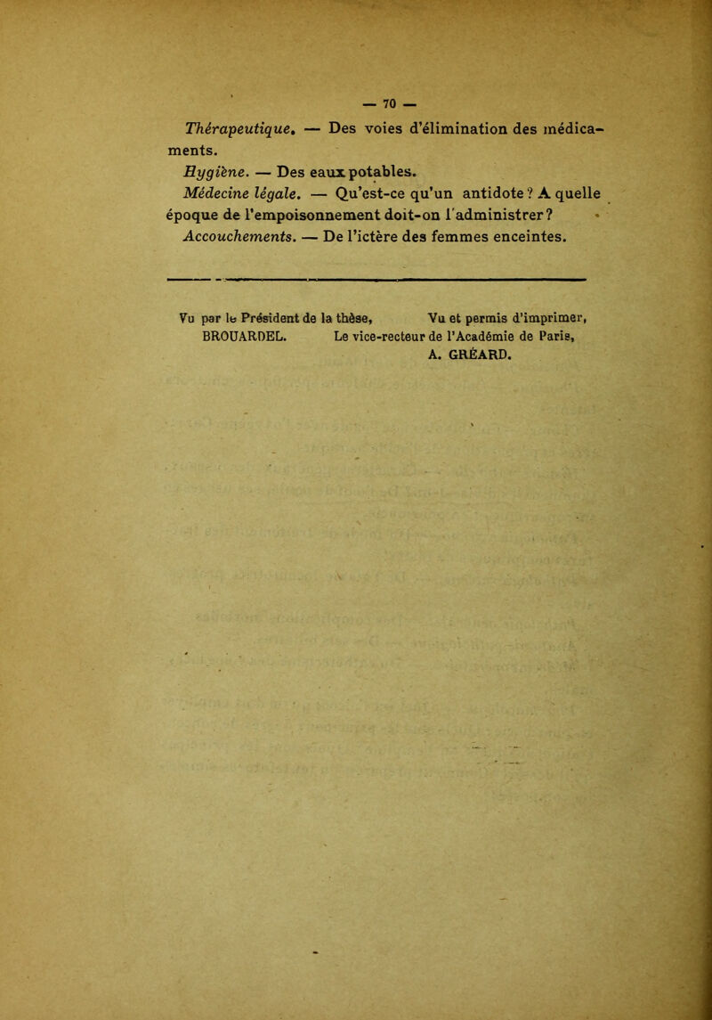 Thérapeutique. — Des voies d’élimination des médica- ments. Hygiène. — Des eaux potables. Médecine légale. — Qu’est-ce qu’un antidote ? A quelle époque de l’empoisonnement doit-on l'administrer? Accouchements. — De l’ictère des femmes enceintes. Vu par le Président de la thèse, Vu et permis d’imprimer, BROUARDEL. Le vice-recteur de l’Académie de Paris, A. GRÉARD.