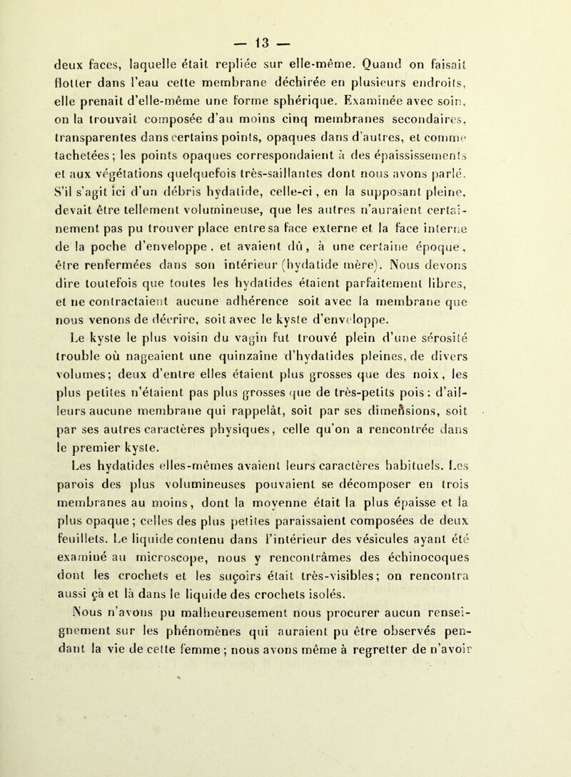 deux faces, laquelle était repliée sur elle-même. Quand on faisait flotter dans l’eau cette membrane déchirée en plusieurs endroits, elle prenait d’elle-même une forme sphérique. Examinée avec soin, on la trouvait composée d’au moins cinq membranes secondaires, transparentes dans certains points, opaques dans d’autres, et comme tachetées; les points opaques correspondaient à des épaississements et aux végétations quelquefois très-saillantes dont nous avons parlé. S’il s’agit ici d’un débris hydatide, celle-ci, en la supposant pleine, devait être tellement volumineuse, que les autres n’auraient certai- nement pas pu trouver place entre sa face externe et la face interne de la poche d’enveloppe, et avalent dû, à une certaine époque, être renfermées dans son intérieur (hydatide mère). Nous devoiîs dire toutefois que toutes les hydatides étaient parfaitement libres, et ne contractaient aucune adhérence soit avec la membrane que nous venons de décrire, soit avec le kyste d’enveloppe. Le kyste le plus voisin du vagin fut trouvé plein d’une sérosité trouble où nageaient une quinzaine d’hydatides pleines, de divers volumes; deux d’entre elles étaient plus grosses que des noix, les plus petites n’étaient pas plus grosses que de très-petits pois; d’ail- leurs aucune membrane qui rappelât, soit par ses dimeftsions, soit par ses autres caractères physiques, celle qu’on a rencontrée dans le premier kyste. Les hydatides elles-mêmes avaient leurs caractères habituels. Les parois des plus volumineuses pouvaient se décomposer en trois membranes au moins, dont la moyenne était la plus épaisse et la plus opaque; celles des plus petites paraissaient composées de deux feuillets. î,e liquide contenu dans l’intérieur des vésicules ayant été examiné au microscope, nous y rencontrâmes des échinocoques dont les crochets et les suçoirs était très-visibles; on rencontra aussi çà et là dans le liquide des crochets isolés. Nous n’avons pu malheureusement nous procurer aucun rensei- gnement sur les phénomènes qui auraient pu être observés pen- dant la vie de cette femme ; nous avons même à regretter de n’avoir