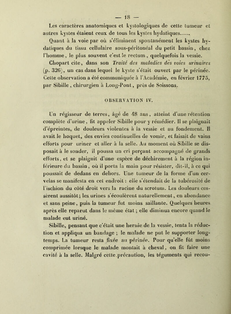 Les caractères anatomiques et kystologiques de cette tumeur et autres kystes étaient ceux de tous les kystes hydatiques Quant à la voie par où s’éürainent spontanément les kystes hy- datiques du tissu cellulaire sous-péritonéal du petit bassin, chez l’homme, le plus souvent c’est le rectum, quelquefois la vessie. Chopartcite, dans son Traité des maladies des voies urinaires (p. 32G), un cas dans lequel le kyste s’était ouvert par le périnée. Cette observation a été communiquée à l’Académie, en février 1775, par Sibille, chirurgien à Long-Pont, près de Soissons. OBSERVATION IV. Un régisseur de terres, âgé de 48 ans, atteint d’une rétention complète d’urine, fit appeler Sibille pour y rémédier. Il se plaignait d’épreintes, de douleurs violentes à la vessie et au fondement. Il avait le hoquet, des envies continuelles de vomir, et faisait de vains efforts pour uriner et aller à la selle. Au moment où Sibille se dis- posait à le souder, il poussa un cri perçant accompagné de grands efforts, et se plaignit d’une espèce de déchirement à la région in- férieure du bassin, où il porta la main pour résister, dit-il, à ce qui poussait de dedans en dehors. Une tumeur de la forme d’un cer- velas se manifesta en cet endroit : elle s’étendait de la tubérosité de l’ischion du côté droit vers la racine du scrotum. Les douleurs ces- sèrent aussitôt; les urines s’écoulèrent naturellement, en abondance et sans peine, puis la tumeur fut moins saillante. Quelques heures après elle reparut dans le même état ; elle diminua encore quand le malade eut uriné. Sibille, pensant que c’était une hernie de la vessie, tenta la réduc- tion et appliqua un bandage ; le malade ne put le supporter long- temps. La tumeur resta fixée au périnée. Pour qu’elle fût moins comprimée lorsque le malade montait à cheval, on fit faire une cavité à la selle. Malgré celte.précaution, les téguments qui recou-