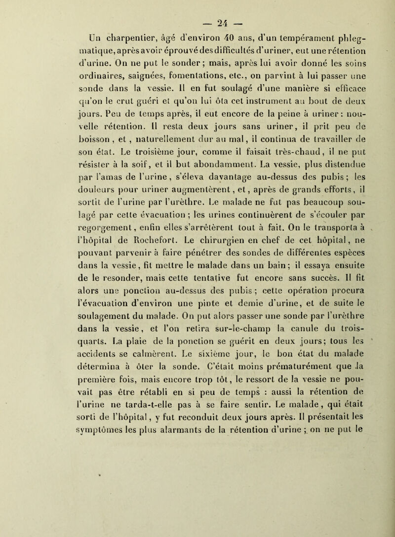 maticjue, après avoir éprouvé des difficultés d’uriner, eut une rétention d’urine. On ne put le sonder; mais, après lui avoir donné les soins ordinaires, saignées, fomentations, etc., on parvint à lui passer une sonde dans la vessie. Il en fut soulagé d’une manière si efficace cpi’on le crut guéri et qu’on lui ôta cet instrument au bout de deux jours. Peu de temps après, il eut encore de la peine à uriner: nou- velle rétention. Il resta deux jours sans uriner, il prit peu de boisson , et , naturellement dur au mal, il continua de travailler de son état. Le troisième jour, comme il faisait très-chaud, il ne put résister à la soif, et il but abondamment. La vessie, plus distendue par l’amas de l’urine, s’éleva davantage au-dessus des pubis; les douleurs pour uriner augmentèrent, et, après de grands efforts, il sortit de l’urine par l’urèthre. Le malade ne fut pas beaucoup sou- lagé par cette évacuation ; les urines continuèrent de s’écouler par regorgement, enfin elles s’arrêtèrent tout à fait. On le transporta à l’hôpital de Rochefort. Le chirurgien en chef de cet hôpital, ne pouvant parvenir à faire pénétrer des sondes de différentes espèces dans la vessie, fit mettre le malade dans un bain ; il essaya ensuite de le resonder, mais cette tentative fut encore sans succès. Il fit alors une ponction au-dessus des pubis ; cette opération procura l’évacuation d’environ une pinte et demie d’urine, et de suite le soulagement du malade. On put alors passer une soude par l’urèthre dans la vessie, et l’on retira sur-le-champ la canule du trois- quarts. La plaie de la ponction se guérit en deux jours; tous les accidents se calmèrent. Le sixième jour, le bon état du malade détermina à ôter la sonde. C’était moins prématurément que ,1a première fois, mais encore trop tôt, le ressort de la vessie ne pou- vait pas être rétabli en si peu de temps : aussi la rétention de l’urine ne tarda-t-elle pas à se faire sentir. Le malade, qui était sorti de l’hôpital, y fut reconduit deux jours après. 11 présentait les symptômes les plus alarmants de la rétention d’urine ; on ne put le