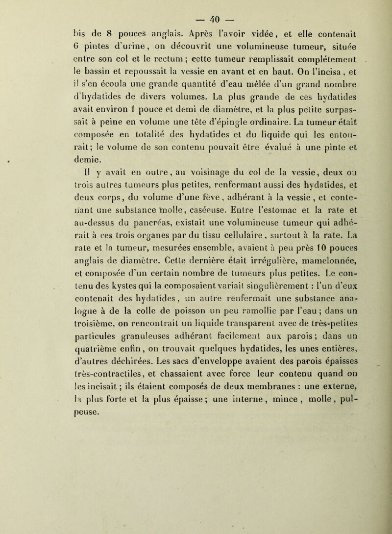 bis de 8 pouces anglais. Après l’avoir vidée, et elle contenait 6 pintes d’urine, on découvrit une volumineuse tumeur, située entre son col et le rectum ; cette tumeur remplissait complètement le bassin et repoussait la vessie en avant et en haut. On l’incisa, et il s’en écoula une grande quantité d’eau mêlée d’un grand nombre d’hydatides de divers volumes. La plus grande de ces hydalides avait environ 1 pouce et demi de diamètre, et la plus petite surpas- sait à peine en volume une tête d’épingle ordinaire. La tumeur était composée en totalité des hydatides et du liquide qui les entou- rait; le volume de son contenu pouvait être évalué à une pinte et demie. Il y avait en outre, au voisinage du col de la vessie, deux ou trois autres tumeurs plus petites, renfermant aussi des hydatides, et deux corps, du volume d’une fève, adhérant à la vessie, et conte- nant une substance molle, caséeuse. Entre l’estomac et la rate et au-dessus du pancréas, existait une volumineuse tumeur qui adhé- rait à ces trois organes par du tissu cellulaire, surtout à la rate. La rate et la tumeur, mesurées ensemble, avaient à peu près 10 pouces anglais de diamètre. Cette dernière était irrégulière, mamelonnée, et composée d’un certain nombre de tumeurs plus petites. Le con- tenu des kystes qui la composaient variait singulièrement : l’un d’eux contenait des hydatides, un autre renfermait une substance ana- logue à de la colle de poisson un peu ramollie par l’eau ; dans un troisième, on rencontrait un liquide transparent avec de très-petites particules granuleuses adhérant facilement aux parois; dans un quatrième enfin, on trouvait quelques hydatides, les unes entières, d’autres déchirées. Les sacs d’enveloppe avaient des parois épaisses très-contractiles, et chassaient avec force leur contenu quand on les incisait ; ils étaient composés de deux membranes ; une externe, la plus forte et la plus épaisse; une interne, mince, molle, pul- peuse.