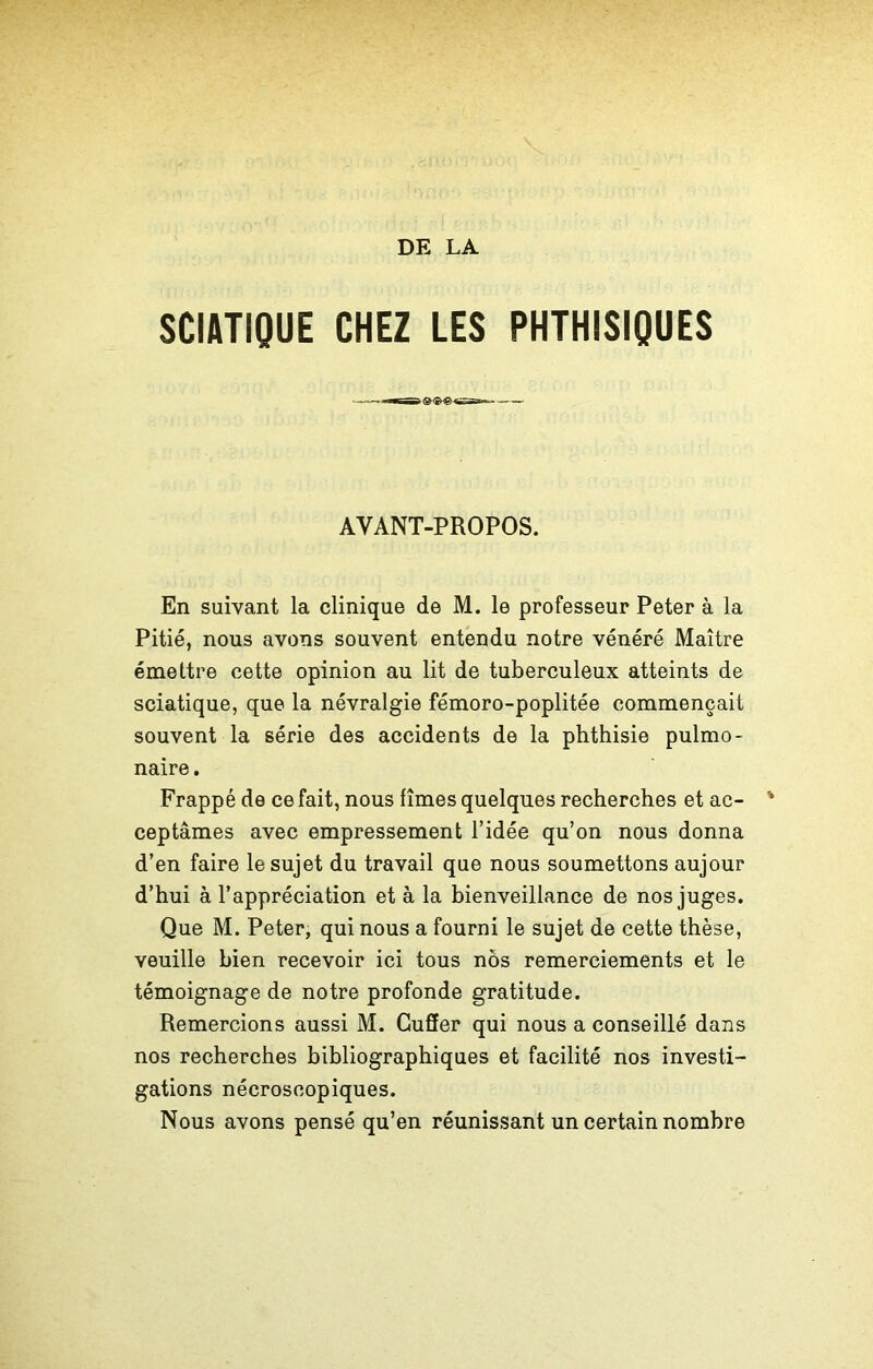 SCIATIQUE CHEZ LES PHTHISIQUES AVANT-PROPOS. En suivant la clinique de M. le professeur Peter à la Pitié, nous avons souvent entendu notre vénéré Maître émettre cette opinion au lit de tuberculeux atteints de sciatique, que la névralgie fémoro-poplitée commençait souvent la série des accidents de la phthisie pulmo- naire . Frappé de ce fait, nous fîmes quelques recherches et ac- ceptâmes avec empressement l’idée qu’on nous donna d’en faire le sujet du travail que nous soumettons aujour d’hui à l’appréciation et à la bienveillance de nos juges. Que M. Peter, qui nous a fourni le sujet de cette thèse, veuille bien recevoir ici tous nos remerciements et le témoignage de notre profonde gratitude. Remercions aussi M. Cuffer qui nous a conseillé dans nos recherches bibliographiques et facilité nos investi- gations nécroscopiques. Nous avons pensé qu’en réunissant un certain nombre