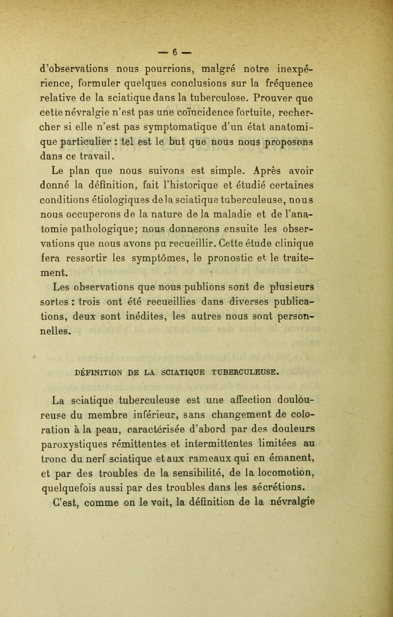 d’observations nous pourrions, malgré notre inexpé- rience, formuler quelques conclusions sur la fréquence relative de la sciatique dans la tuberculose. Prouver que cette névralgie n’est pas une coïncidence fortuite, recher- cher si elle n’est pas symptomatique d’un état anatomi- que particulier : tel est le but que nous nous proposons dans ce travail. Le plan que nous suivons est simple. Après avoir donné la définition, fait l’historique et étudié certaines conditions étiologiques delà sciatique tuberculeuse, nous nous occuperons de la nature de la maladie et de l’ana- tomie pathologique; nous donnerons ensuite les obser- vations que nous avons pu recueillir. Cette étude clinique fera ressortir les symptômes, le pronostic et le traite- ment. Les observations que nous publions sont de plusieurs sortes : trois ont été recueillies dans diverses publica- tions, deux sont inédites, les autres nous sont person- nelles. DÉFINITION DE LA SCIATIQUE TUBERCULEUSE. La sciatique tuberculeuse est une affection doulou- reuse du membre inférieur, sans changement de colo- ration à la peau, caractérisée d’abord par des douleurs paroxystiques rémittentes et intermittentes limitées au tronc du nerf sciatique et aux rameaux qui en émanent, et par des troubles de la sensibilité, de la locomotion, quelquefois aussi par des troubles dans les sécrétions. C’est, comme on le voit, la définition de la névralgie