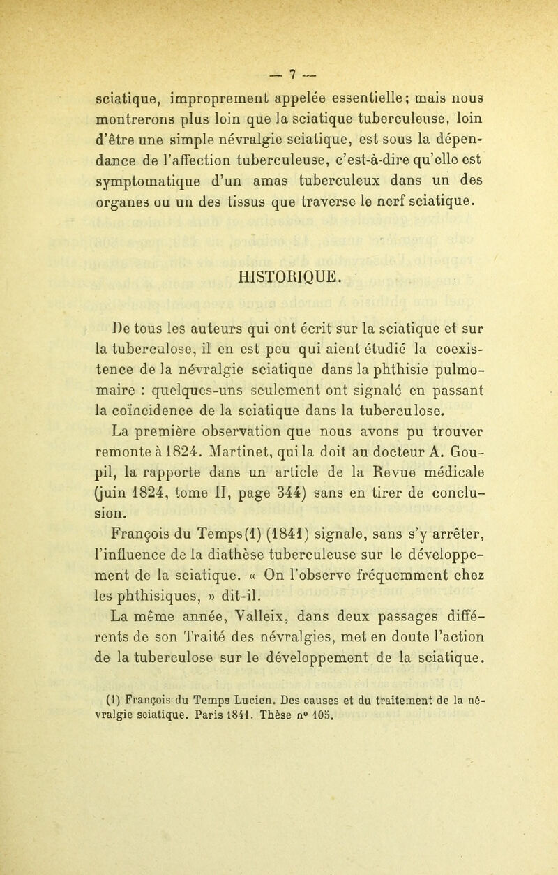 sciatique, improprement appelée essentielle; mais nous montrerons plus loin que la sciatique tuberculeuse, loin d’être une simple névralgie sciatique, est sous la dépen- dance de l’affection tuberculeuse, c’est-à-dire qu’elle est symptomatique d’un amas tuberculeux dans un des organes ou un des tissus que traverse le nerf sciatique. HISTORIQUE. De tous les auteurs qui ont écrit sur la sciatique et sur la tuberculose, il en est peu qui aient étudié la coexis- tence de la névralgie sciatique dans la phthisie pulmo- maire : quelques-uns seulement ont signalé en passant la coïncidence de la sciatique dans la tuberculose. La première observation que nous avons pu trouver remonte à 1824. Martinet, qui la doit au docteur A. Gou- pil, la rapporte dans un article de la Revue médicale (juin 1824, tome II, page 344) sans en tirer de conclu- sion. François du Temps(1) (1841) signale, sans s’y arrêter, l’influence de la diathèse tuberculeuse sur le développe- ment de la sciatique. « On l’observe fréquemment chez les phthisiques, » dit-il. La meme année, Valleix, dans deux passages diffé- rents de son Traité des névralgies, met en doute l’action de la tuberculose sur le développement de la sciatique. (1) François du Temps Lucien. Des causes et du traitement de la né- vralgie sciatique. Paris 1841. Thèse n° 105.