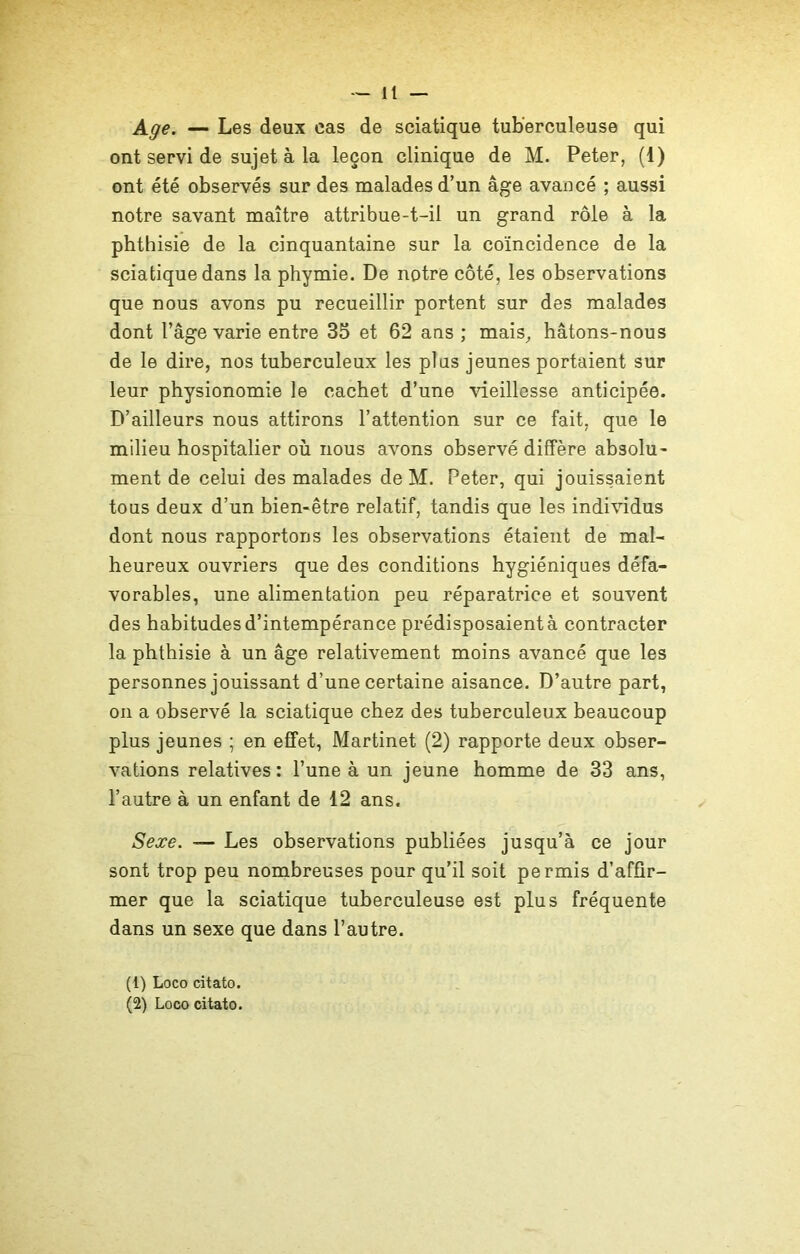 Age. — Les deux cas de sciatique tuberculeuse qui ont servi de sujet à la leçon clinique de M. Peter, (1) ont été observés sur des malades d’un âge avancé ; aussi notre savant maître attribue-t-il un grand rôle à la phthisie de la cinquantaine sur la coïncidence de la sciatique dans la phymie. De notre côté, les observations que nous avons pu recueillir portent sur des malades dont l’âge varie entre 35 et 62 ans ; mais, hâtons-nous de le dire, nos tuberculeux les plus jeunes portaient sur leur physionomie le cachet d’une vieillesse anticipée. D’ailleurs nous attirons l’attention sur ce fait, que le milieu hospitalier où nous avons observé diffère absolu- ment de celui des malades de M. Peter, qui jouissaient tous deux d’un bien-être relatif, tandis que les individus dont nous rapportons les observations étaient de mal- heureux ouvriers que des conditions hygiéniques défa- vorables, une alimentation peu réparatrice et souvent des habitudes d’intempérance prédisposaient à contracter la phthisie à un âge relativement moins avancé que les personnes jouissant d’une certaine aisance. D’autre part, on a observé la sciatique chez des tuberculeux beaucoup plus jeunes ; en effet, Martinet (2) rapporte deux obser- vations relatives: l’une à un jeune homme de 33 ans, l’autre à un enfant de 12 ans. Sexe. — Les observations publiées jusqu’à ce jour sont trop peu nombreuses pour qu’il soit permis d’affir- mer que la sciatique tuberculeuse est plus fréquente dans un sexe que dans l’autre. (1) Loco citato. (2) Loco citato.