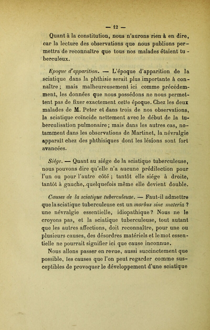 Quant à la constitution, nous n’aurons rien à en dire, car la lecture des observations que nous publions per- mettra de reconnaître que tous nos malades étaient tu - berculeux. Epoque d’apparition. — L’époque d’apparition de la sciatique dans la phthisie serait plus importante à con- naître ; mais malheureusement ici comme précédem- ment, les données que nous possédons ne nous permet- tent pas de fixer exactement cette époque. Chez les deux malades de M. Peter et dans trois de nos observations, la sciatique coïncide nettement avec le début de la tu- berculisation pulmonaire ; mais dans les autres cas, no- tamment dans les observations de Martinet, la névralgie apparaît chez des phthisiques dont les lésions sont fort avancées. Siège. — Quant au siège de la sciatique tuberculeuse, nous pouvons dire qu’elle n’a aucune prédilection pour l’un ou pour l’autre côté ; tantôt elle siège à droite, tantôt à gauche,.quelquefois même elle devient double. Causes de la sciatique tuberculeuse. — Faut-il admettre que la sciatique tuberculeuse est un morbus sine materia ? une névralgie essentielle, idiopathique ? Nous ne le croyons pas, et la sciatique tuberculeuse, tout autant que les autres affections, doit reconnaître, pour une ou plusieurs causes, des désordres matériels et le mot essen- tielle ne pourrait signifier ici que cause inconnue. Nous allons passer en revue, aussi succinctement que possible, les causes que l’on peut regarder comme sus- ceptibles de provoquer le développement d’une sciatique