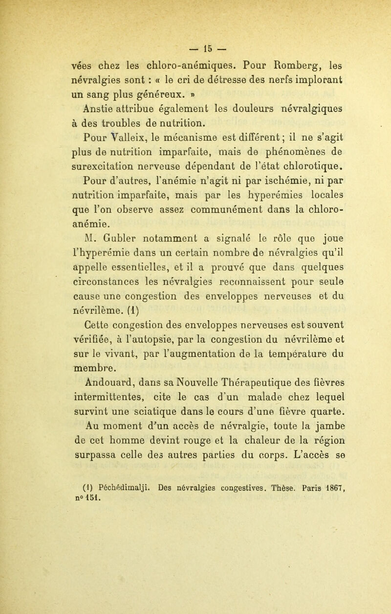 vées chez les chloro-anémiques. Pour Romberg, les névralgies sont : « le cri de détresse des nerfs implorant un sang plus généreux. » Anstie attribue également les douleurs névralgiques à des troubles de nutrition. Pour Valleix, le mécanisme est différent ; il ne s’agit plus de nutrition imparfaite, mais de phénomènes de surexcitation nerveuse dépendant de l’état chlorotique. Pour d’autres, l'anémie n’agit ni par ischémie, ni par nutrition imparfaite, mais par les hyperémies locales que l’on observe assez communément dans la chloro- anémie. M. Gubler notamment a signalé le rôle que joue l’hyperémie dans un certain nombre de névralgies qu’il appelle essentielles, et il a prouvé que dans quelques circonstances les névralgies reconnaissent pour seule cause une congestion des enveloppes nerveuses et du névrilème. fl) Cette congestion des enveloppes nerveuses est souvent vérifiée, à l’autopsie, par la congestion du névrilème et sur le vivant, par l’augmentation de la température du membre. Andouard, dans sa Nouvelle Thérapeutique des fièvres intermittentes, cite le cas d’un malade chez lequel survint une sciatique dans le cours d’une fièvre quarte. Au moment d^un accès de névralgie, toute la jambe de cet homme devint rouge et la chaleur de la région surpassa celle des autres parties du corps. L’accès se (I) Péchédimalji. Des névralgies congestives. Thèse. Paris 186T, n<> 151.