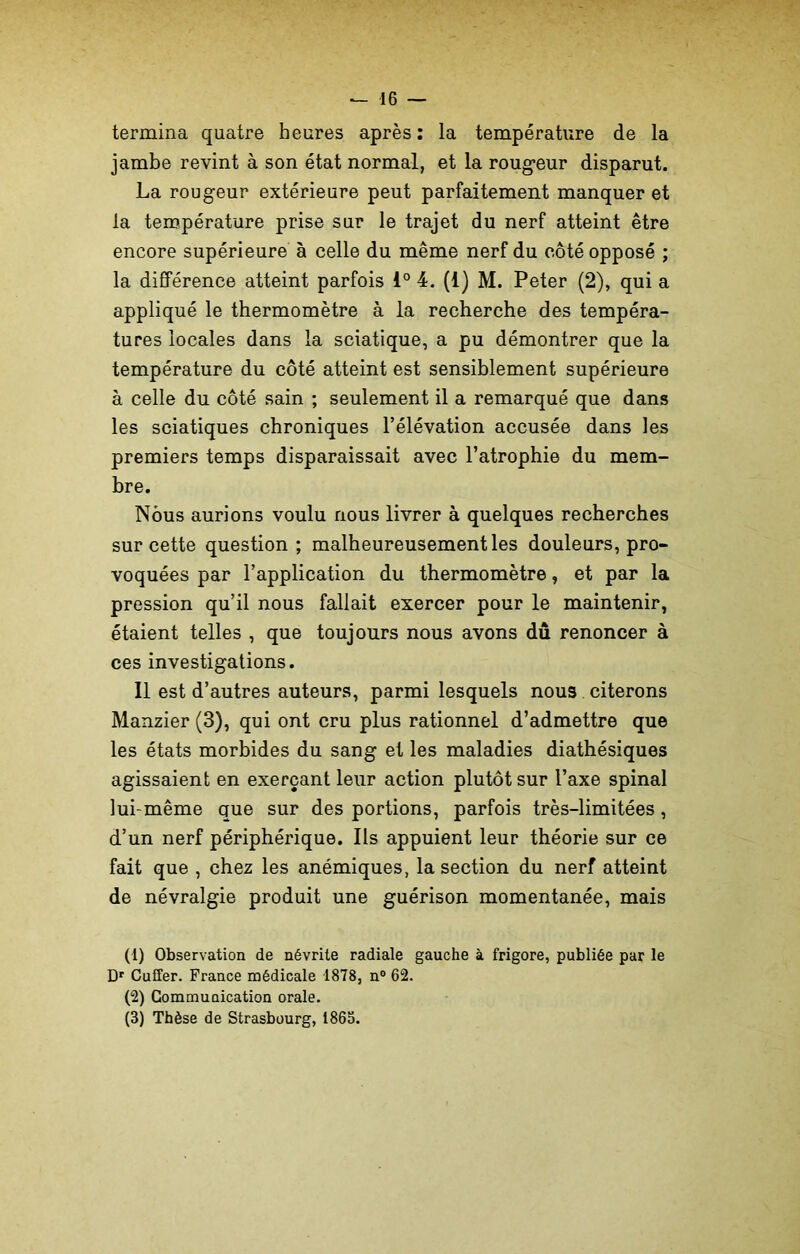 termina quatre heures après : la température de la jambe revint à son état normal, et la rougeur disparut. La rougeur extérieure peut parfaitement manquer et la température prise sur le trajet du nerf atteint être encore supérieure à celle du même nerf du côté opposé ; la différence atteint parfois 1° 4. (1) M. Peter (2), qui a appliqué le thermomètre à la recherche des tempéra- tures locales dans la sciatique, a pu démontrer que la température du côté atteint est sensiblement supérieure à celle du côté sain ; seulement il a remarqué que dans les sciatiques chroniques l’élévation accusée dans les premiers temps disparaissait avec l’atrophie du mem- bre. Nous aurions voulu nous livrer à quelques recherches sur cette question; malheureusement les douleurs, pro- voquées par l’application du thermomètre, et par la pression qu’il nous fallait exercer pour le maintenir, étaient telles , que toujours nous avons dû renoncer à ces investigations. Il est d’autres auteurs, parmi lesquels nous citerons Manzier (3), qui ont cru plus rationnel d’admettre que les états morbides du sang et les maladies diathésiques agissaient en exerçant leur action plutôt sur l’axe spinal lui-même que sur des portions, parfois très-limitées, d’un nerf périphérique. Ils appuient leur théorie sur ce fait que , chez les anémiques, la section du nerf atteint de névralgie produit une guérison momentanée, mais (1) Observation de névrite radiale gauche à frigore, publiée par le Dr Cuffer. France médicale 1878, n° 62. (2) Communication orale. (3) Thèse de Strasbourg, 1863.