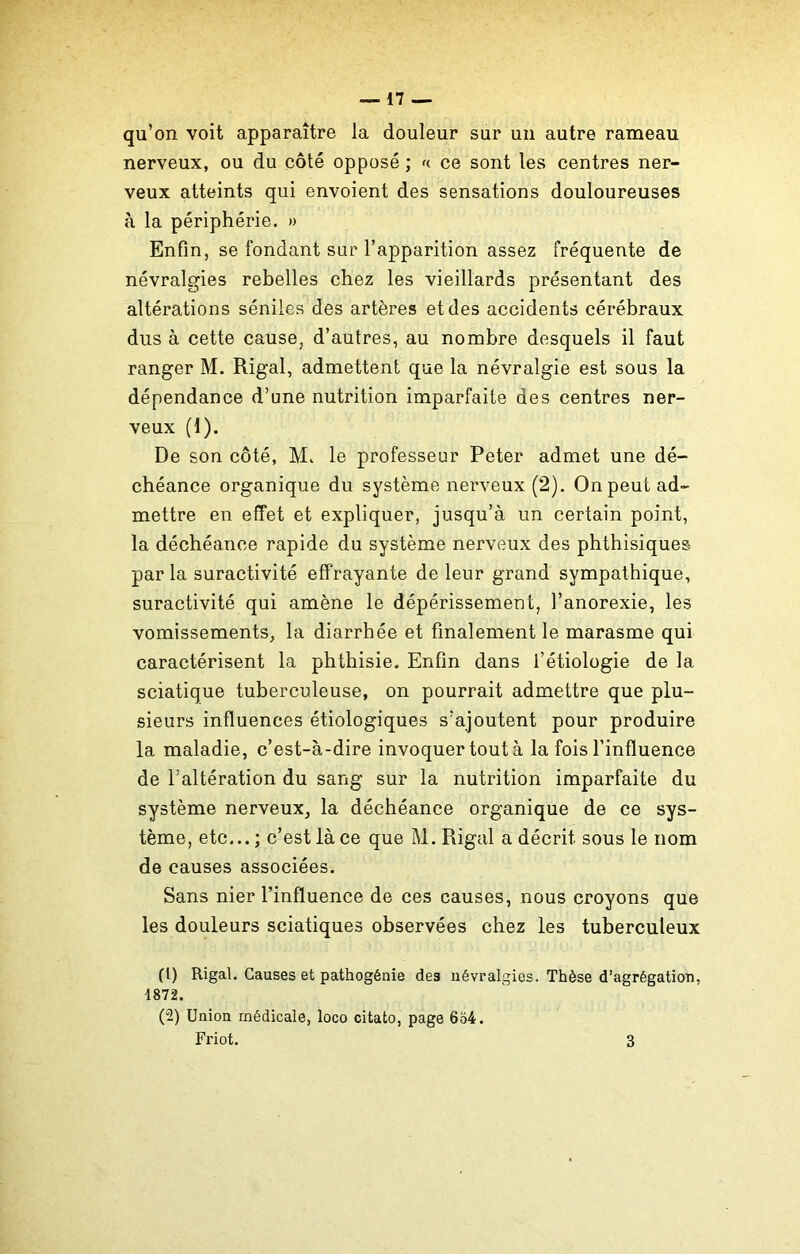 qu’on voit apparaître la douleur sur un autre rameau nerveux, ou du côté opposé ; a ce sont les centres ner- veux atteints qui envoient des sensations douloureuses à la périphérie. » Enfin, se fondant sur l’apparition assez fréquente de névralgies rebelles chez les vieillards présentant des altérations séniles des artères et des accidents cérébraux dus à cette cause, d’autres, au nombre desquels il faut ranger M. Rigal, admettent que la névralgie est sous la dépendance d’une nutrition imparfaite des centres ner- veux (1). De son côté, M. le professeur Peter admet une dé- chéance organique du système nerveux (2). On peut ad- mettre en effet et expliquer, jusqu’à un certain point, la déchéance rapide du système nerveux des phthisiques par la suractivité effrayante de leur grand sympathique, suractivité qui amène le dépérissement, l’anorexie, les vomissements, la diarrhée et finalement le marasme qui caractérisent la phthisie. Enfin dans l’étiologie de la sciatique tuberculeuse, on pourrait admettre que plu- sieurs influences étiologiques s’ajoutent pour produire la maladie, c’est-à-dire invoquer tout à la fois l’influence de l’altération du sang sur la nutrition imparfaite du système nerveux, la déchéance organique de ce sys- tème, etc... ; c’est là ce que M. Rigal a décrit sous le nom de causes associées. Sans nier l’influence de ces causes, nous croyons que les douleurs sciatiques observées chez les tuberculeux (1) Rigal. Causes et pathogénie des névralgies. Thèse d’agrégation. 1872. (2) Union médicale, loco citato, page 654. Friot. 3