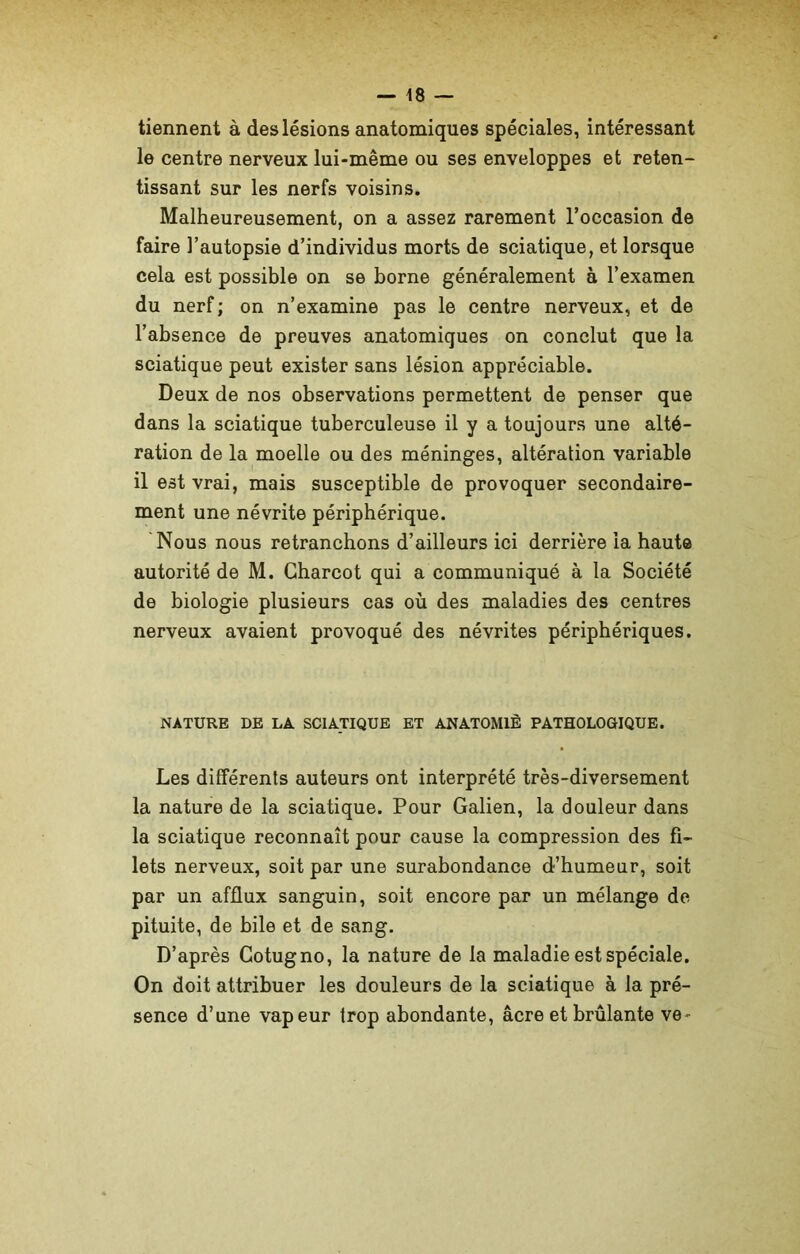 tiennent à des lésions anatomiques spéciales, intéressant le centre nerveux lui-même ou ses enveloppes et reten- tissant sur les nerfs voisins. Malheureusement, on a assez rarement l’occasion de faire l’autopsie d’individus morts de sciatique, et lorsque cela est possible on se borne généralement à l’examen du nerf; on n’examine pas le centre nerveux, et de l’absence de preuves anatomiques on conclut que la sciatique peut exister sans lésion appréciable. Deux de nos observations permettent de penser que dans la sciatique tuberculeuse il y a toujours une alté- ration de la moelle ou des méninges, altération variable il est vrai, mais susceptible de provoquer secondaire- ment une névrite périphérique. Nous nous retranchons d’ailleurs ici derrière la haute autorité de M. Charcot qui a communiqué à la Société de biologie plusieurs cas où des maladies des centres nerveux avaient provoqué des névrites périphériques. NATURE DE LA SCIATIQUE ET ANATOMIE PATHOLOGIQUE. Les différents auteurs ont interprété très-diversement la nature de la sciatique. Pour Galien, la douleur dans la sciatique reconnaît pour cause la compression des fi- lets nerveux, soit par une surabondance d’humeur, soit par un afflux sanguin, soit encore par un mélange de- pituite, de bile et de sang. D’après Cotugno, la nature de la maladie est spéciale. On doit attribuer les douleurs de la sciatique à la pré- sence d’une vapeur trop abondante, âcre et brûlante ve~