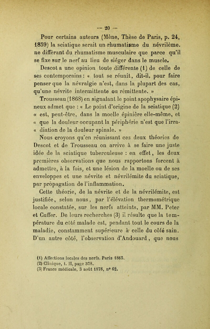 Pour certains auteurs (Mène, Thèse de Paris, p. 24, 1859) la sciatique sei^ait un rhumatisme du névrilème. ne différant du rhumatisme musculaire que parce qu’il se fixe sur le nerf au lieu de siéger dans le muscle. Descota une opinion toute différente (1) de celle de ses contemporains: « tout se réunit, dit-il, pour faire penser que la névralgie n’est, dans la plupart des cas, qu’une névrite intermittente ou rémittente. » Trousseau (1868) en signalant le point apophysaire épi- neux admet que : « Le point d’origine de la sciatique (2) « est, peut-être, dans la moelle épinière elle-même, et « que la douleur occupant la périphérie n’est que Firra- « diation de la douleur spinale. » Nous croyons qu’en réunissant ces deux théories de Descot et de Trousseau on arrive à se faire une juste idée de la sciatique tuberculeuse : en effet, les deux premières observations que nous rapportons forcent à admettre, à la fois, et une lésion de la moelle ou de ses enveloppes et une névrite et névrilémite du sciatique, par propagation de l’inflammation. Cette théorie, de la névrite et de la névrilémite, est justifiée, selon nous, par l’élévation thermométrique locale constatée, sur les nerfs atteints, par MM. Peter et Cuffer. De leurs recherches (3) il résulte que la tem- pérature du côté malade est, pendant tout le cours de la maladie, constamment supérieure à celle du côté sain. D’un autre côté, l’observation d’Andouard , que nous (1) Affections locales des nerfs. Paris 1865. (2) Clinique, t. II, page 378. (3) France médicale, 3 août 1878, n° 62.