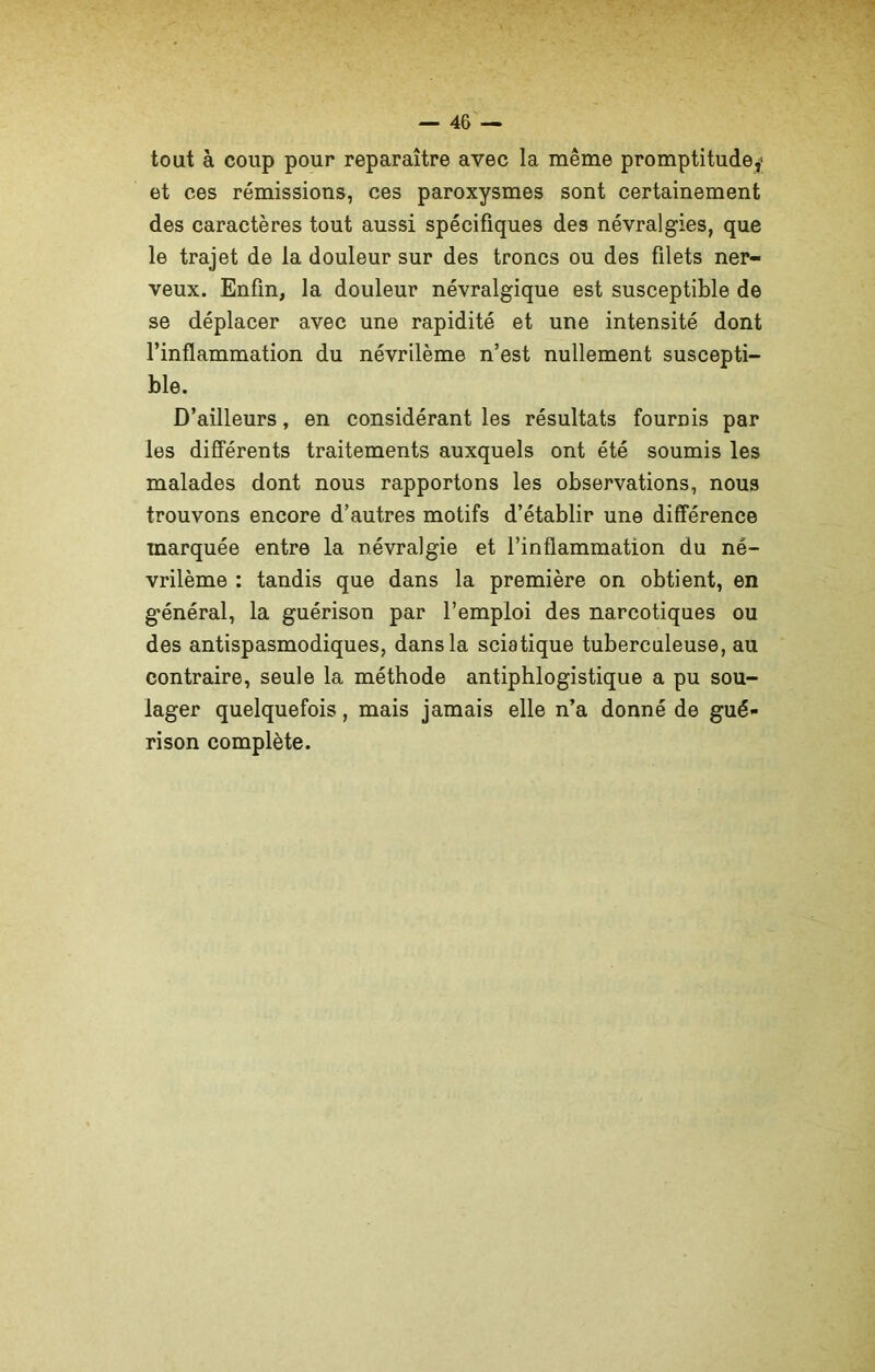 tout à coup pour reparaître avec la même promptitude,- et ces rémissions, ces paroxysmes sont certainement des caractères tout aussi spécifiques des névralgies, que le trajet de la douleur sur des troncs ou des filets ner- veux. Enfin, la douleur névralgique est susceptible de se déplacer avec une rapidité et une intensité dont l’inflammation du névrilème n’est nullement suscepti- ble. D’ailleurs, en considérant les résultats fournis par les différents traitements auxquels ont été soumis les malades dont nous rapportons les observations, nous trouvons encore d’autres motifs d’établir une différence marquée entre la névralgie et l’inflammation du né- vrilème : tandis que dans la première on obtient, en général, la guérison par l’emploi des narcotiques ou des antispasmodiques, dans la sciatique tuberculeuse, au contraire, seule la méthode antiphlogistique a pu sou- lager quelquefois, mais jamais elle n’a donné de gué- rison complète.