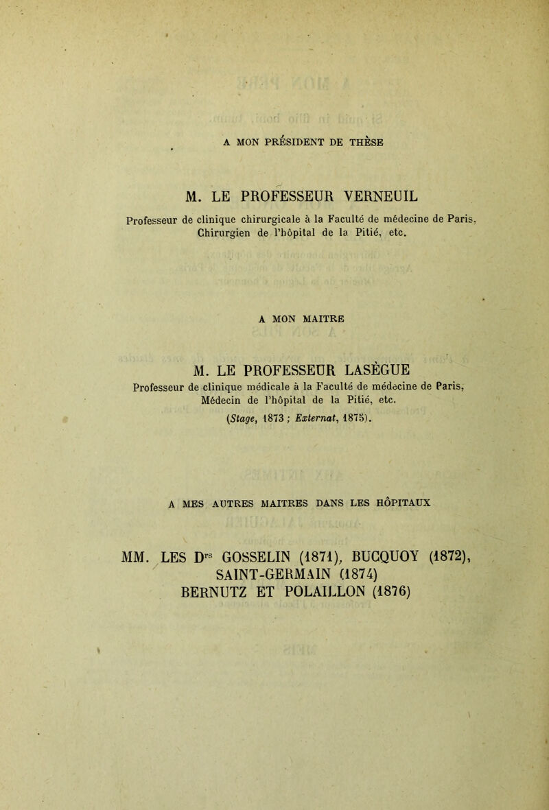 A MON PRÉSIDENT DE THESE M. LE PROFESSEUR VERNEÜIL Professeur de clinique chirurgicale à la Faculté de médecine de Paris, Chirurgien de l’hôpital de la Pitié, etc. A MON MAITRE M. LE PROFESSEUR LàSÉGUE Professeur de clinique médicale à la Faculté de médecine de Paris, Médecin de l’hôpital de la Pitié, etc. {Stage, 1873 ; Externat, 1875). A MES AUTRES MAITRES DANS LES HÔPITAUX MM. LES D'-® GOSSELIN (1871), BUGQUOY (1872), SAINT-GERM.\1N (1874) BERNUTZ ET POLAILLON (1876)