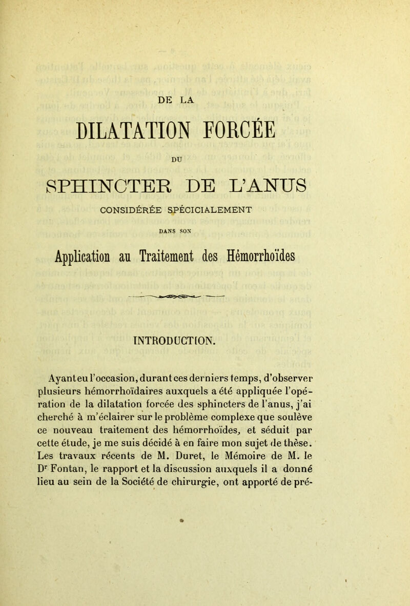 DE LA DILATATION FORCÉE DU SPHINCTER DE L’ANUS CONSIDÉRÉE SPÉCICIALEMENT DANS SON Application au Traitement des Hémorrhoïdes INTRODUGT[ON. Ayanteu l’occasion, durant ces derniers temps, d’observer plusieurs hémorrhoïdaires auxquels a été appliquée l’opé- ration de la dilatation forcée des sphincters de l’anus, j’ai cherché à m’éclairer sur le problème complexe que soulève ce nouveau traitement des hémorrhoïdes, et séduit par cette étude, je me suis décidé à en faire mon sujet de thèse. Les travaux récents de M. Duret, le Mémoire de M. le D* Fontan, le rapport et la discussion auxquels il a donné lieu au sein de la Société de chirurg'ie, ont apporté de pré-