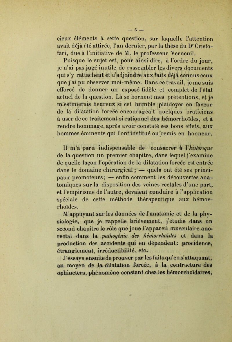 cieux éléments à cette question, sur laquelle l’attention avait déjà été attirée, Tan dernier, par la thèse du Gristo- fari, due à l’initiative de M. le professeur Verneuil. Puisque le sujet est, pour ainsi dire, à l’ordre du jour, je n’ai pas jugé inutile de rassembler les divers documents qui s’y rattachent et d’adjoindre aux faits déjà connus ceux que j’ai pu observer moi-même. Dans ce travail, je me suis efforcé de donner un exposé fidèle et complet de l’état actuel de la question. Là se bornent mes prétentions, et je m’estimerais heureux si cet humble plaidoyer en faveur de la dilatation forcée encourageait quelques praticiens à user de ce traitement si rationnel des hémorrhoïdes, et à rendre hommage, après avoir constaté ses bons effets, aux hommes éminents qui l’ont institué ou^remis en honneur. Il m’a paru indispensable de consacrer à Vhistorique de la question un premier chapitre, dans lequel j’examine de quelle façon l’opération de la dilatation forcée est entrée dans le domaine chirurgical ; — quels ont été ses princi- paux promoteurs; — enfin comment les découvertes ana- tomiques sur la disposition des veines rectales d’une part, et l’empirisme de l’autre, devaient conduire à l’application spéciale de cette méthode thérapeutique aux hémor- rhoïdes. M’appuyant sur les données de l’anatomie et de la phy- siologie, que je rappelle brièvement, j’étudie dans un second chapitre le rôle que joue l’appareil musculaire ano- reotal dans la paihogénie des hémorrhoïdes et dans la production des accidents qui en dépendent : procidence, étranglement, irréductibilité, etc. J’essaye ensuite de prouver par les faits qu’en s’attaquant, au moyen de la dilatation forcée, à la contracture des ophincters, phénomène constant chez les hémorrhoïdaires,