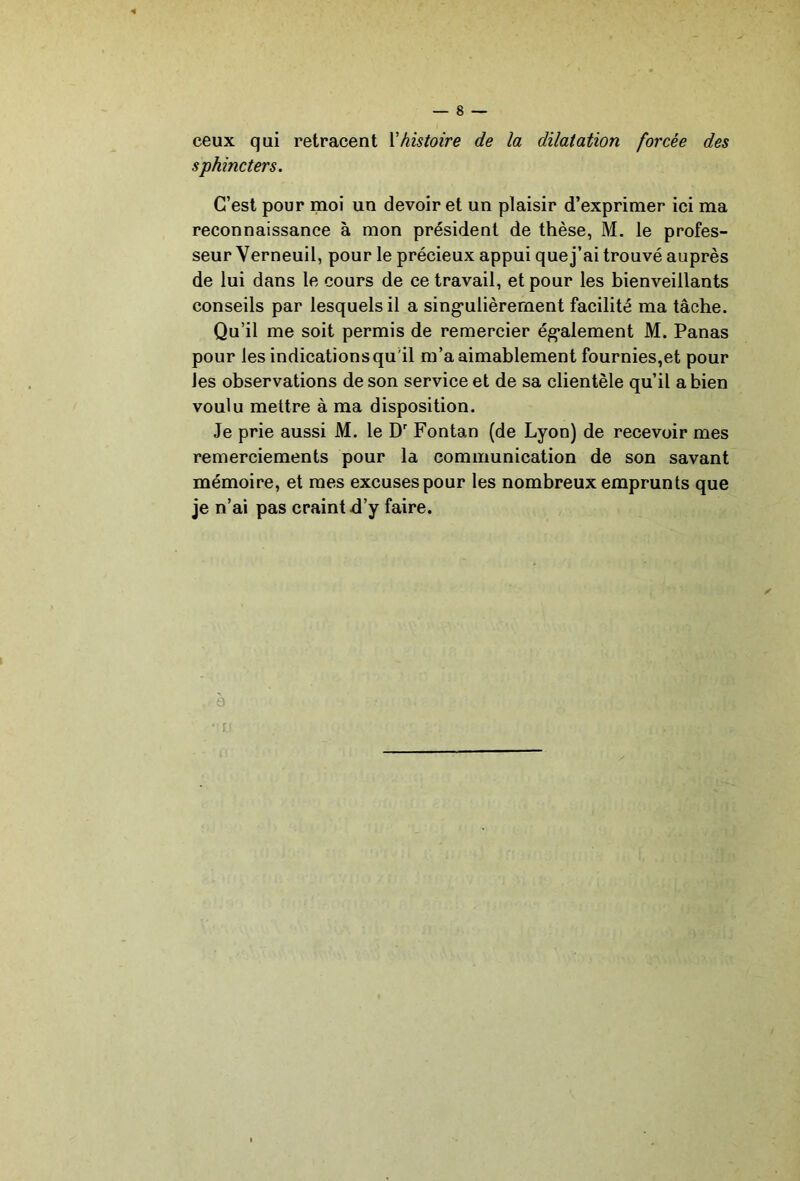 ceux qui retracent \'histoire de la dilatation forcée des sphincters. C’est pour moi un devoir et un plaisir d’exprimer ici ma reconnaissance à mon président de thèse, M. le profes- seur Yerneuil, pour le précieux appui que j’ai trouvé auprès de lui dans le cours de ce travail, et pour les bienveillants conseils par lesquels il a sing’ulièrernent facilité ma tâche. Qu’il me soit permis de remercier ég*alement M. Panas pour les indications qu'il m’a aimablement fournies,et pour les observations de son service et de sa clientèle qu’il a bien voulu mettre à ma disposition. Je prie aussi M. le D' Fontan (de Lyon) de recevoir mes remerciements pour la communication de son savant mémoire, et mes excuses pour les nombreux emprunts que je n’ai pas craint d’y faire.