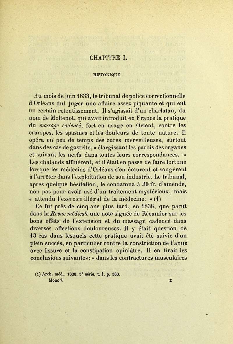 HISTORIQUE Au mois de juin 1833, le tribunal de police correctionnelle d’Orléans dut jug*er une affaire assez piquante et qui eut un certain retentissement. Il s’ag’issait d’un charlatan, du nom de Moltenot, qui avait introduit en France la pratique du massage cadencé^ fort en usag*e en Orient, contre les crampes, les spasmes et les douleurs de toute nature. Il opéra en peu de temps des cures merveilleuses, surtout dans des cas de g’astrite, « élarg’issant les parois desorg-anes et suivant les nerfs dans toutes leurs correspondances. » Les chalands affluèrent, et il était en passe de faire fortune lorsque les médecins d’Orléans s’en émurent et song-èrent à l’arrêter dans l’exploitation de son industrie. Le tribunal, après quelque hésitation, le condamna à 30 fr. d’amende, non pas pour avoir usé d’un traitement mystérieux, mais O attendu l’exercice illég*al de la médecine. » (1) Ce fut près de cinq ans plus tard, en 1838, que parut dans la Revue médicale une note sig’née de Récamier sur les bons effets de l’extension et du massag*e cadencé dans diverses affections douloureuses. Il y était question de 13 cas dans lesquels cette pratique avait été suivie d’un plein succès, en particulier contre la constriction de l’anus avec fissure et la constipation opiniâtre. Il en lirait les conclusions suivantes: « dans les contractures musculaires (1) Arch. méd., 1838, 3* série, t. I, p. 383. Monod. 2