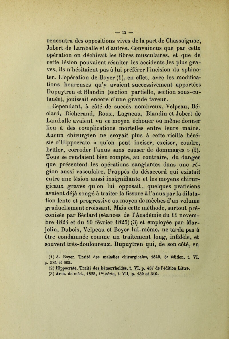 rencontra des oppositions vives de la part de Ghassaig’nac, Jobert de Lamballe et d’autres. Convaincus que par cette opération on déchirait les fibres musculaires, et que de cette lésion pouvaient résulter les accidents les plus g*ra- ves, ils n’hésitaient pas à lui préférer l’incision du sphinc- ter. L’opération de Boyer (1), en effet, avec les modifica- tions heureuses qu’y avaient successivement apportées Dupuytren et Blandin (section partielle, section sous-cu- tanée), jouissait encore d’une grande faveur. Cependant, à côté de succès nombreux, Velpeau, Bé- clard, Richerand, Roux, Lag’neau, Blandin et Jobert de Lamballe avaient vu ce moyen échouer ou même donner lieu à des complications mortelles entre leurs mains. Aucun chirurg-ien ne croyait plus à cette vieille héré- sie d’Hippocrate « qu’on peut inciser, exciser, coudre, brûler, corroder l’anus sans causer de dommag-es » (2). Tous se rendaient bien compte, au contraire, du dang*er que présentent les opérations sang'lantes dans une ré- g*ion aussi vasculaire. Frappés du désaccord qui existait entre une lésion aussi insignifiante et les moyens chirur- g-icaux g’raves qu’on lui opposait, quelques praticiens avaient déjà song*é à traiter la fissure à l’anus par la dilata- tion lente et prog*ressive au moyen de mèches d’un volume graduellement croissant. Mais cette méthode, surtout pré- conisée par Béclard (séances de l’Académie du H novem- bre 1824 et du 10 février 1825) (3) et employée par Mar- jolin, Dubois, Velpeau et Boyer lui-même, ne tarda pas à être condamnée comme un traitement long*, infidèle, et souvent très-douloureux. Dupuytren qui, de son côté, en (1) A. Boyer. Traité des maladies chirurgicales, 1849, 5* édition, t. VT, 534 et 605. (2) Hippocrate. Traité des hémorrhoïdes, t. VI, p. 437 de l'édition Littré. (3) Arch. de méd., 1825, l” série, t. VII, p. 139 et 310.