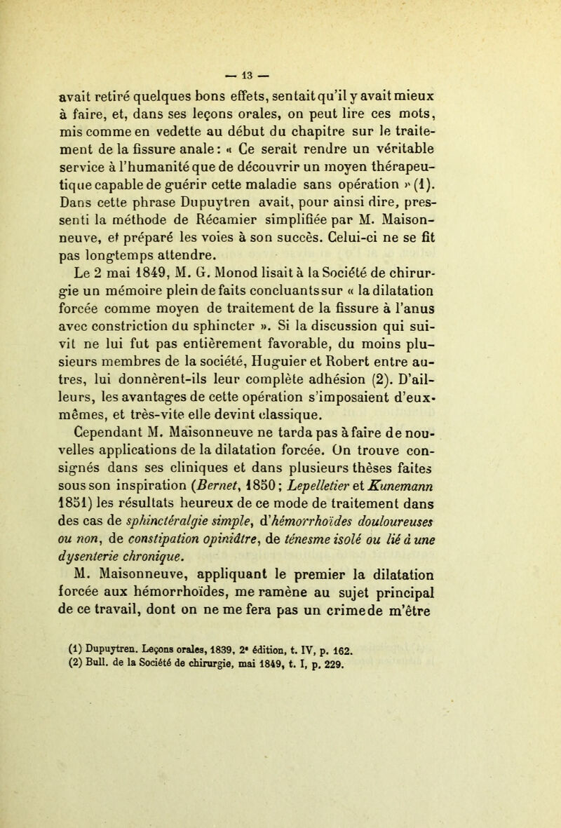 avait retiré quelques bons effets, sentait qu’il y avait mieux à faire, et, dans ses leçons orales, on peut lire ces mots, mis comme en vedette au début du chapitre sur le traite- ment de la fissure anale : «t Ce serait rendre un véritable service à l’humanité que de découvrir un moyen thérapeu- tique capable de guérir cette maladie sans opération >' (1). Dans cette phrase Dupuytren avait, pour ainsi dire, pres- senti la méthode de Récamier simplifiée par M. Maison- neuve, et préparé les voies à son succès. Celui-ci ne se fit pas longtemps attendre. Le 2 mai 1849, M. G. Monod lisait à la Société de chirur- gie un mémoire plein de faits concluants sur « la dilatation forcée comme moyen de traitement de la fissure à l’anus avec constriction du sphincter ». Si la discussion qui sui- vit ne lui fut pas entièrement favorable, du moins plu- sieurs membres de la société, Huguier et Robert entre au- tres, lui donnèrent-ils leur complète adhésion (2). D’ail- leurs, les avantages de cette opération s’imposaient d’eux- mêmes, et très-vite elle devint classique. Cependant M. Maisonneuve ne tarda pas à faire de nou- velles applications de la dilatation forcée. Ün trouve con- signés dans ses cliniques et dans plusieurs thèses faites sous son inspiration {Bernet, 1850; Lepelletier ei Kunemann 1851) les résultats heureux de ce mode de traitement dans des cas de sphinctéralgie simple^ à'hémorrhoïdes douloureuses ou non, de constipation opiniâtre, de ténesme isolé ou lié à une dysenterie chronique. M. Maisonneuve, appliquant le premier la dilatation forcée aux hémorrhoides, me ramène au sujet principal de ce travail, dont on ne me fera pas un crime de m’être (1) Dupuytren. Leçons orales, 1839, 2* édition, t. IV, p. 162. (2) Bull, de la Société de chirurgie, mai 1849, t. I, p. 229.