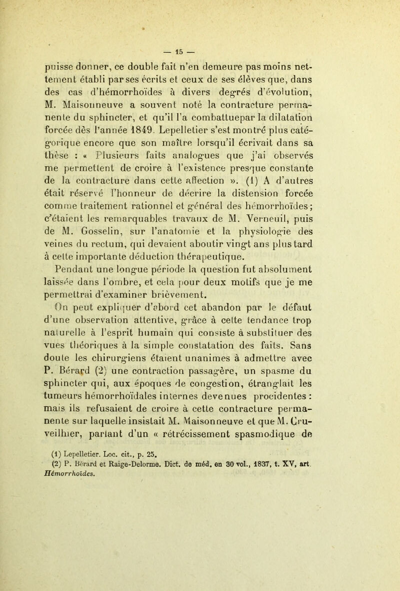 puisse donner, ce double fait n’en demeure pas moins net- tement établi par ses écrits et ceux de ses élèves que, dans des cas d’hémorrhoïdes à divers deg*rés d’évolution, M, Maisonneuve a souvent noté la contracture perma- nente du sphincter, et qu’il l’a combattuepar la dilatation forcée dès l’année 1849. Lepelletier s’est montré plus caté- g-orique encore que son maître lorsqu’il écrivait dans sa thèse : « Plusieurs faits analog-ues que j’ai observés me permettent de croire à l’existence presque constante de la contracture dans cette affection ». (1) A d’autres était réservé l’honneur de décrire la distension forcée comme traitement rationnel et g'énéral des hémorrhoïdes ; c^étaient les remarquables travaux de M. Verneuil, puis de M. Gosselin, sur l’anatomie et la physiolog-ie des veines du rectum, qui devaient aboutir ving*t ans plus tard à cette importante déduction thérapeutique. Pendant une long-ue période la question fut absolument laissée dans l’ombre, et cela pour deux motifs que je me permettrai d’examiner brièvement. On peut expliquer d’abord cet abandon par le défaut d’une observation attentive, g*râce à cette tendance trop naturelle à l’esprit humain qui consiste à substituer des vues théoriques à la simple constatation des faits. Sans doute les chirurg*iens étaient unanimes à admettre avec P. Béraçd (2) une contraction passag'ère, un spasme du sphincter qui, aux époques de congestion, étranglait les tumeurs hémorrhoïdales internes devenues procidentes : mais ils refusaient de croire à cette contracture perma- nente sur laquelle insistait M. iVlaisonneuve et que M. Cru- veilliier, parlant d’un « rétrécissement spasmodique de (1) Lepelletier. Loc. cit., p. 25. (2) P. Bérard et Raige-Delorme. Dict. de méd. en 30 vol., 1837, t. XV, art. Hémorrhoïdes.