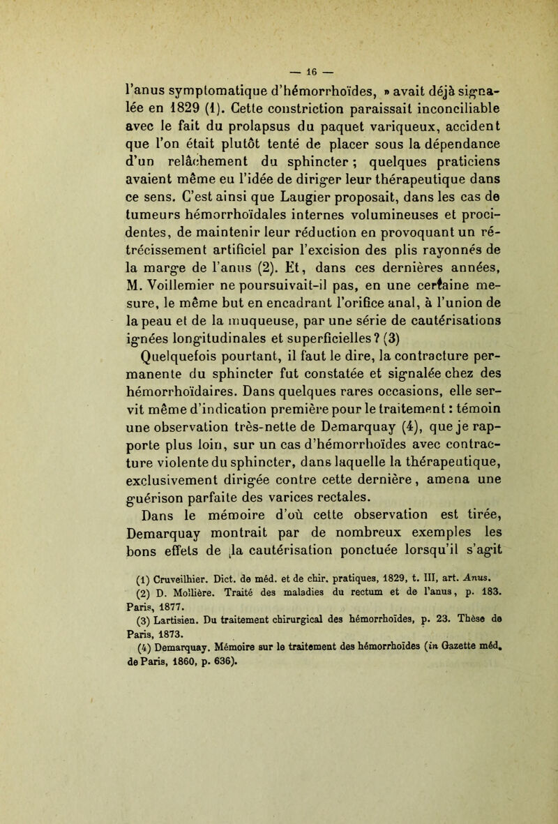 l’anus symptomatique d’hémorrhoïdes, » avait déjà sig*na- lée en 1829 (1). Cette constriction paraissait inconciliable avec le fait du prolapsus du paquet variqueux, accident que l’on était plutôt tenté de placer sous la dépendance d’un relâchement du sphincter ; quelques praticiens avaient même eu l’idée de dirig*er leur thérapeutique dans ce sens. C’est ainsi que Laugier proposait, dans les cas de tumeurs hémorrhoïdales internes volumineuses et proci- dentes, de maintenir leur réduction en provoquant un ré- trécissement artificiel par l’excision des plis rayonnés de la marge de l’anus (2). Et, dans ces dernières années, M. Voillemier ne poursuivait-il pas, en une certaine me- sure, le même but en encadrant l’orifice anal, à l’union de la peau et de la muqueuse, par une série de cautérisations ignées longitudinales et superficielles? (3) Quelquefois pourtant, il faut le dire, la contracture per- manente du sphincter fut constatée et signalée chez des hémorrhoïdaires. Dans quelques rares occasions, elle ser- vit même d’indication première pour le traitement : témoin une observation très-nette de Demarquay (4), que je rap- porte plus loin, sur un cas d’hémorrhoïdes avec contrac- ture violente du sphincter, dans laquelle la thérapeutique, exclusivement dirigée contre cette dernière, amena une guérison parfaite des varices rectales. Dans le mémoire d’où cette observation est tirée, Demarquay montrait par de nombreux exemples les bons effets de cautérisation ponctuée lorsqu’il s’agit (1) Cruveilhier. Dict. de méd. et de chir. pratiques, 1829, t. III, art. Anus. (2) D. Moîlière. Traité des maladies du rectum et de l’anus, p. 183. Paris, 1877. (3) Lartisien. Du traitement chirurgical des hémorrhoïdes, p. 23. Thèse de Paris, 1873. (4) Demarquay. Mémoire sur le trutement des hémorrhoïdes (in Gazette méd, de Paris, 1860, p. 636).