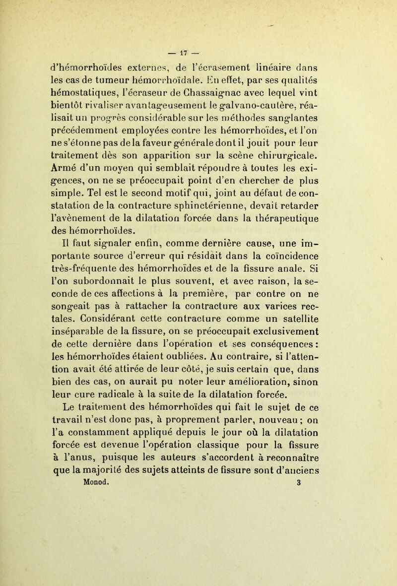 d’hémorrhoïdes externes, de l’écrasement linéaire dans les cas de tumeur hémorrhoïdale. En effet, par ses qualités hémostatiques, l’écraseur de Ghassaig*nac avec lequel vint bientôt rivaliser avantag'eusement le g’alvano-caulère, réa- lisait un progrès considérable sur les méthodes sang*lantes précédemment employées contre les hémorrhoïdes, et l’on nes’étonnepas delafaveurg’énéraledontil jouit pour leur traitement dès son apparition sur la scène chirurg-icale. Armé d’un moyen qui semblait répondre à toutes les exi- g’ences, on ne se préoccupait point d’en chercher de plus simple. Tel est le second motif qui, joint au défaut de con- statation de la contracture sphinctérienne, devait retarder l’avènement de la dilatation forcée dans la thérapeutique des hémorrhoïdes. Il faut sig*naler enfin, comme dernière cause, une im- portante source d’erreur qui résidait dans la coïncidence très-fréquente des hémorrhoïdes et de la fissure anale. Si l’on subordonnait le plus souvent, et avec raison, la se- conde de ces affections à la première, par contre on ne song-eait pas à rattacher la contracture aux varices rec- tales. Considérant cette contracture comme un satellite inséparable de la fissure, on se préoccupait exclusivement de cette dernière dans l’opération et ses conséquences: les hémorrhoïdes étaient oubliées. Au contraire, si l’atten- tion avait été attirée de leur côté, je suis certain que, dans bien des cas, on aurait pu noter leur amélioration, sinon leur cure radicale à la suite de la dilatation forcée. Le traitement des hémorrhoïdes qui fait le sujet de ce travail n’est donc pas, à proprement parler, nouveau ; on l’a constamment appliqué depuis le jour où la dilatation forcée est devenue l’opération classique pour la fissure à l’anus, puisque les auteurs s’accordent à reconnaître que la majorité des sujets atteints de fissure sont d’anciens Monod. 3