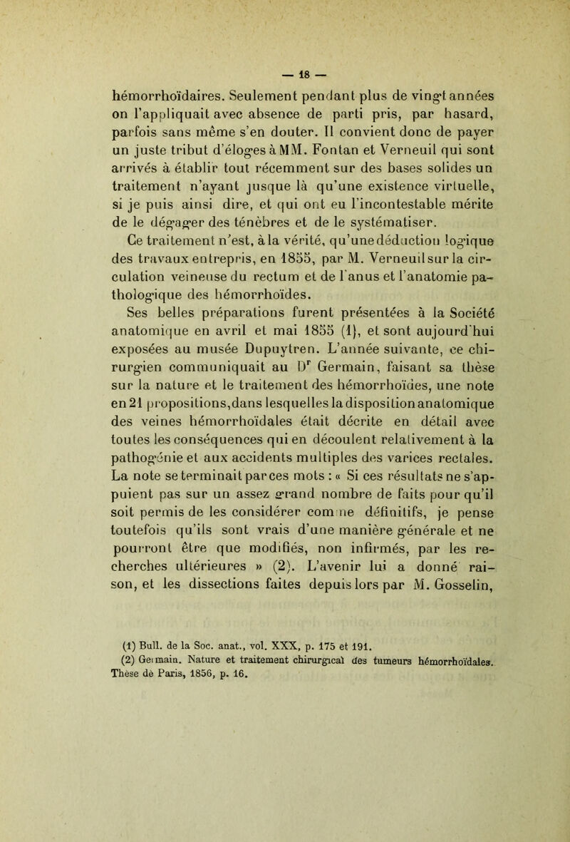 hémorrhoïdaires. Seulement pendant plus de ving’t années on l’appliquait avec absence de parti pris, par hasard, parfois sans même s’en douter. Il convient donc de payer un juste tribut d’élog*es à MM. Fontan et Verneuil qui sont arrivés à établir tout récemment sur des bases solides un traitement n’ayant jusque là qu’une existence virtuelle, si je puis ainsi dire, et qui ont eu l’incontestable mérite de le dég’ag'er des ténèbres et de le systématiser. Ce traitement n’est, à la vérité, qu’une déduction log*ique des travaux entrepris, en 1855, par M. Verneuil sur la cir- culation veineuse du rectum et de l’anus et l’anatomie pa- tholog'ique des hémorrhoïdes. Ses belles préparations furent présentées à la Société anatomique en avril et mai 1855 (1|, et sont aujourd’hui exposées au musée Dupuytren. L’année suivante, ce chi- rurg*ien communiquait au l)*^ Germain, faisant sa thèse sur la nature et le traitement des hémorrhoïdes, une note en 21 propositions,dans lesquelles la disposition anatomique des veines hémorrhoïdales était décrite en détail avec toutes les conséquences qui en découlent relativement à la pathog'énie et aux accidents multiples des varices rectales. La note se terminait par ces mots : « Si ces résultats ne s’ap- puient pas sur un assez £rrand nombre de faits pour qu’il soit permis de les considérer comme définitifs, je pense toutefois qu’ils sont vrais d’une manière g’énérale et ne pourront être que modifiés, non infirmés, par les re- cherches ultérieures » (2). L’avenir lui a donné rai- son, et les dissections faites depuis lors par M. Gosselin, (1) Bull, de la Soc. anat., vol. XXX, p. 175 et 191. (2) Geimaitt. Nature et traitement chirurgical des tumeurs hémorrhoïdales. Thèse dè Paris, 1856, p. 16.