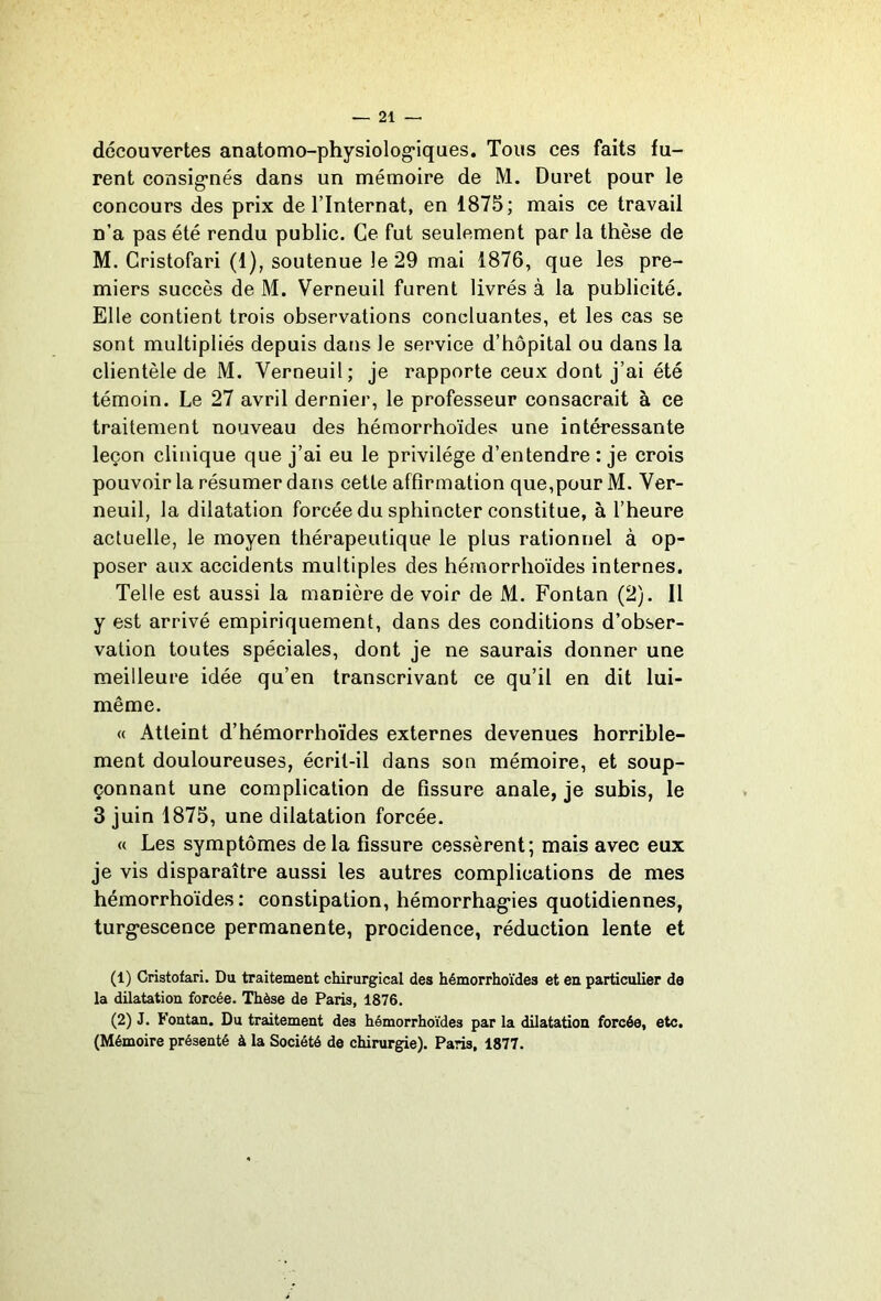 decouvertes anatomo-physiolog’iques. Tous ces faits fu- rent consig’nés dans un mémoire de M. Duret pour le concours des prix de ITnternat, en 1875; mais ce travail n’a pas été rendu public. Ce fut seulement par la thèse de M. Gristofari (1), soutenue le 29 mai 1876, que les pre- miers succès de M. Verneuil furent livrés à la publicité. Elle contient trois observations concluantes, et les cas se sont multipliés depuis dans le service d’hôpital ou dans la clientèle de M. Verneuil; je rapporte ceux dont j’ai été témoin. Le 27 avril dernier, le professeur consacrait à ce traitement nouveau des hémorrhoïdes une intéressante leçon clinique que j’ai eu le privilège d’entendre : je crois pouvoir la résumer dans cette affirmation que,pour M. Ver- neuil, la dilatation forcée du sphincter constitue, à l’heure actuelle, le moyen thérapeutique le plus rationnel à op- poser aux accidents multiples des hémorrhoïdes internes. Telle est aussi la manière de voir de M. Fontan (2). Il y est arrivé empiriquement, dans des conditions d’obser- vation toutes spéciales, dont je ne saurais donner une meilleure idée qu’en transcrivant ce qu’il en dit lui- même. « Atteint d’hémorrhoïdes externes devenues horrible- ment douloureuses, écrit-il dans son mémoire, et soup- çonnant une complication de fissure anale, je subis, le 3 juin 1875, une dilatation forcée. « Les symptômes delà fissure cessèrent; mais avec eux je vis disparaître aussi les autres complications de mes hémorrhoïdes: constipation, hémorrhag’ies quotidiennes, turg'escence permanente, procidence, réduction lente et (1) Gristofari. Du traitement chirurgical des hémorrhoïdes et en particulier de la dilatation forcée. Thèse de Paris, 1876. (2) J. Fontan. Du traitement des hémorrhoïdes par la dilatation forcée, etc. (Mémoire présenté à la Société de chirurgie). Paris, 1877.