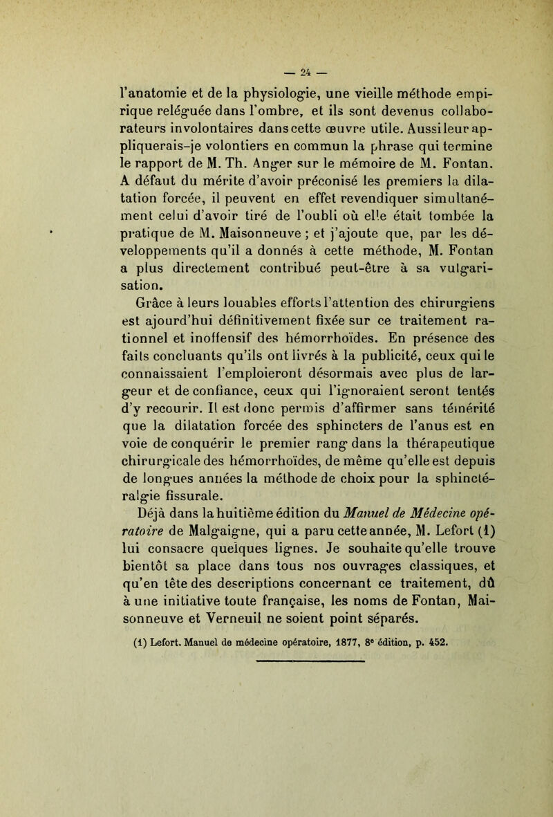 l’anatomie et de la physiolog*ie, une vieille méthode empi- rique relég*uée dans l’ombre, et ils sont devenus collabo- rateurs involontaires dans cette œuvre utile. Aussi leur ap- pliquerais-je volontiers en commun la phrase qui termine le rapport de M. Th. Ang*er sur le mémoire de M. Fontan. A défaut du mérite d’avoir préconisé les premiers la dila- tation forcée, il peuvent en effet revendiquer simultané- ment celui d’avoir tiré de l’oubli où elle était tombée la pratique de M. Maisonneuve ; et j’ajoute que, par les dé- veloppements qu’il a donnés à cette méthode, M. Fontan a plus directement contribué peut-être à sa vulg-ari- sation. Grâce à leurs louables efforts l’attention des chirurg’iens est ajourd’hui définitivement fixée sur ce traitement ra- tionnel et inoffensif des hémorrhoïdes. En présence des faits concluants qu’ils ont livrés à la publicité, ceux qui le connaissaient l’emploieront désormais avec plus de lar- geur et de confiance, ceux qui l’ig-noraient seront tentés d’y recourir. Il est donc permis d’affirmer sans témérité que la dilatation forcée des sphincters de l’anus est en voie de conquérir le premier rang* dans la thérapeutique chirurg’icale des hémorrhoïdes, de même qu’elle est depuis de long’ues années la méthode de choix pour la sphincté- ralg'ie fîssurale. Déjà dans la huitième édition du Manuel de Médecine opé- ratoire de Malg'aig'ne, qui a paru cette année, M. Lefort (1) lui consacre quelques lig’nes. Je souhaite qu’elle trouve bientôt sa place dans tous nos ouvragées classiques, et qu’en tête des descriptions concernant ce traitement, dû aune initiative toute française, les noms de Fontan, Mai- sonneuve et Verneuil ne soient point séparés. (1) Lefort. Manuel de médecine opératoire, 1877, 8® édition, p. 452.