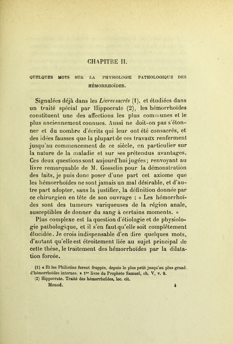 CHAPITRE IL QUELQUES MOTS SUR LA PHYSIOLOGIE PATHOLOGIQUE DES HÉMORRHOÏDES. Signalées déjà dans les Livressacrés (1), et étudiées dans un traité spécial par Hippocrate (2), les hémorrhoïdes constituent une des affections les plus communes et le plus anciennement connues. Aussi ne doit-on pas s'éton- ner et du nombre d’écrits qui leur ont été consacrés, et des idées fausses que la plupart de ces travaux renferment jusqu’au commencement de ce siècle, en particulier sur la nature de la maladie et sur ses prétendus avantages. Ces deux questions sont aujourd’hui jugées; renvoyant au livre remarquable de AL Gosselin pour la démonstration des faits, je puis donc poser d’une part cet axiome que les hémorrhoïdes ne sont jamais un mal désirable, et d’au- tre part adopter, sans la justifier, la définition donnée par ce chirurgien en tête de son ouvrage : « Les hémorrhoï- des sont des tumeurs variqueuses de la région anale, susceptibles de donner du sang à certains moments. » Plus complexe est la question d’étiologie et de physiolo- gie pathologique, et il s’en faut qu’elle soit complètement élucidée. Je crois indispensable d’en dire quelques mots, d’autant qu’elle est étroitement liée au sujet principal de cette thèse, le traitement des hémorrhoïdes par la dilata- tion forcée. (1) < Et les Philistins furent frappés, depuis le plus petit jusqu’au plus grand. d’hémorrhoïdes internes. » 1«>’ livre du Prophète Samuel, ch. V, v. 9. (2) Hippocrate. Traité des hémorrhoïdes, loc. cit.