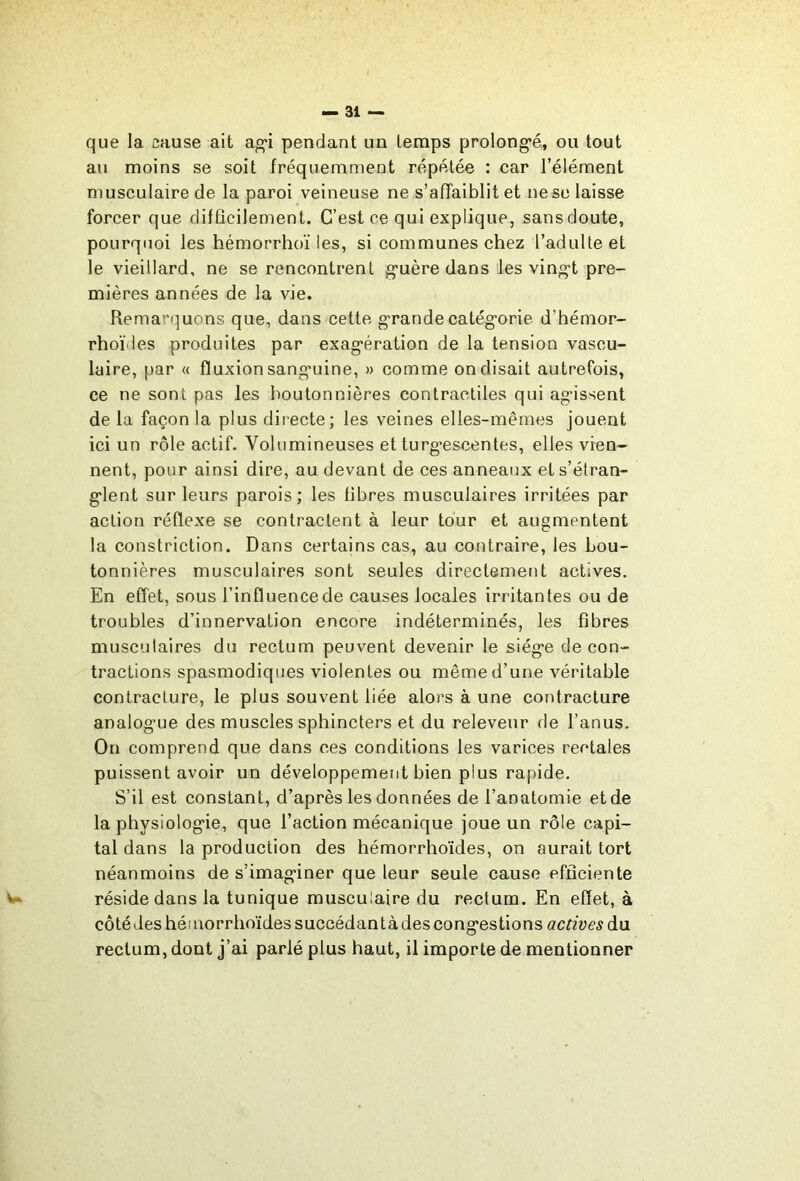 que la cause ait ao*! pendant un temps prolong’é, ou tout au moins se soit fréquemment répétée : car l’élément musculaire de la paroi veineuse ne s’affaiblit et ne se laisse forcer que difûcilement. C’est ce qui explique, sansdoute, pourquoi les hémorrhoï les, si communes chez l’adulte et le vieillard, ne se rencontrent guère dans les vingt pre- mières années de la vie. Remarquons que, dans cette grande catégorie d’hémor- rhoïdes produites par exagération de la tension vascu- laire, par « fluxion sanguine, » comme on disait autrefois, ce ne sont pas les boutonnières contractiles qui agissent de la façon la plus directe; les veines elles-mêmes jouent ici un rôle actif. Volumineuses et turg^escentes, elles vien- nent, pour ainsi dire, au devant de ces anneaux et s’étran- glent sur leurs parois; les fibres musculaires irritées par action réflexe se contractent à leur tour et augmentent la constriction. Dans certains cas, au contraire, les bou- tonnières musculaires sont seules directement actives. En effet, sous l’influence de causes locales irritantes ou de troubles d’innervation encore indéterminés, les fibres musculaires du rectum peuvent devenir le siège de con- tractions spasmodiques violentes ou même d’une véritable contracture, le plus souvent liée alors à une contracture analogue des muscles sphincters et du releveur de l’anus. On comprend que dans ces conditions les varices rectales puissent avoir un développement bien plus rapide. S’il est constant, d’après les données de l’anatomie et de la physiologie, que l’action mécanique joue un rôle capi- tal dans la production des hémorrhoïdes, on aurait tort néanmoins de s’imaginer que leur seule cause efficiente W réside dans la tunique musculaire du rectum. En effet, à côtédes hémorrhoïdes succédantà des congestions actives àn rectum, dont j’ai parlé plus haut, il importe de mentionner