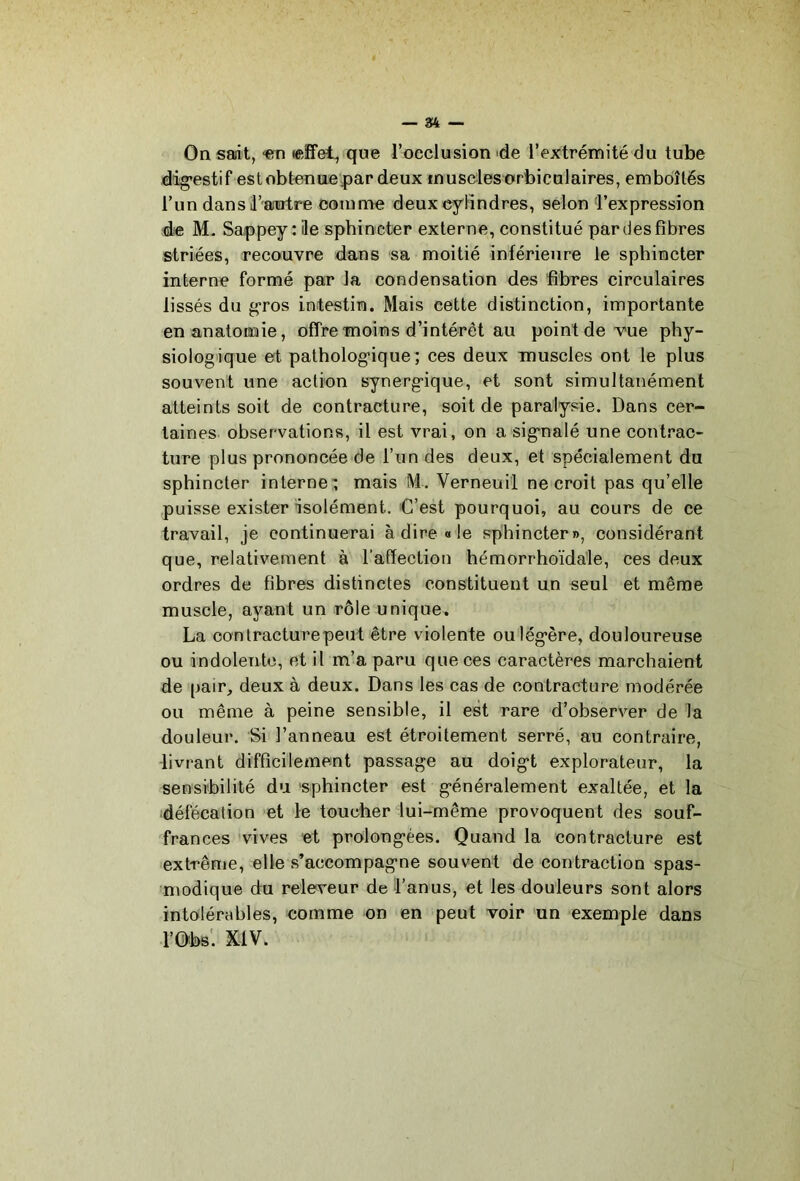 On sait, <en ceîfet, que l’occlusion de l’extrémité du tube dig’estif estobtenae43ar deux inusdesorbiculaires, emboîtés l’un dans l’autre comme deuxeflîndres, selon l’expression de M. Sappey : ile sphincter externe, constitué par des fibres striées, recouvre dans sa moitié inférieure le sphincter interne formé par la condensation des fibres circulaires lissés du gros intestin. Mais cette distinction, importante en anatonaie, offre moins d’intérêt au point de vue phy- siologique et patholog'ique ; ces deux muscles ont le plus souvent une action synergique, et sont simultanément atteints soit de contracture, soit de paralysie. Dans cer- taines observations, il est vrai, on a signalé une contrac- ture plus prononcée de l’un des deux, et spécialement du sphincter interne;; mais M. Verneuil ne croit pas qu’elle puisse exister isolément. C’est pourquoi, au cours de ce travail, je continuerai à dire «le sphincter», considérant que, relativement à raffection hémorrhoïda'le, ces deux ordres de fibres distinctes constituent un seul et même muscle, ayant un rôle unique. La contracture peut être violente ou légère, douloureuse ou indolente, et il m’a paru que ces caractères marchaient de pair, deux à deux. Dans les cas de contracture modérée ou même à peine sensible, il est rare d’observer de la douleur. Si l’anneau est étroitement serré, au contraire, livrant difficilement passage au doigt explorateur, la sensibilité du 'sphincter est généralement exaltée, et la défécation et le toucher lui-même provoquent des souf- frances vives et prolongées. Quand la contracture est extrême, elle s’accompagne souvent de contraction spas- modique du releveur de Lanus, et les douleurs sont alors intolérables, comme on en peut voir 'un exemple dans
