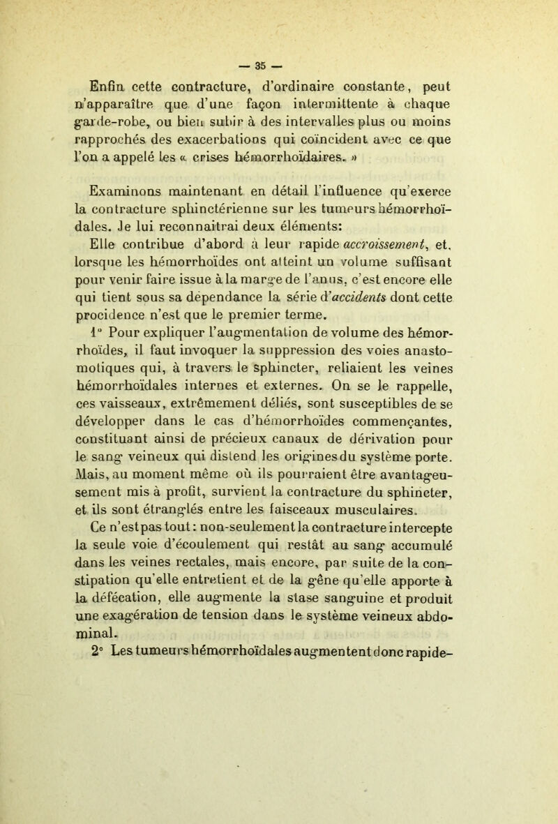 Enfin cette contracture, d’ordinaire constante, peut n’apparaître que d’une façon intermittente à chaque g’ai de-robe, ou bien sultir à des intervalles plus ou moins rapprochés des exacerbatioos qui coïncident avec ce que Tou a appelé les «. crises hémnrrhoïdaires. « Examinons maintenant en détail l’influence qu’exerce la contracture sphinctérienne sur les tumeurshémorrhoi- dales. Je lui reconnaîtrai deux éléments: Elle contribue d’abord à leur rapide accroissement, et. lorsque les hémorrhoïdes ont atteint un volume suffisant pour venir faire issue àlamarg-ede l’anus, c’est encore elle qui tient sous sa dépendance la série ^accidents dont cette procidence n’est que le premier terme. 1“ Pour expliquer l’aug'mentation de volume des hémor- rhoïdes, il faut invoquer la suppression des voies anasto- motiques qui, à travers, le sphincter, reliaient les veines héinorrhoïdales internes et externes. On se le rappelle, ces vaisseaux, extrêmement déliés, sont susceptibles de se développer dans le cas d’hémorrhoîdes commençantes, constituant ainsi de précieux canaux de dérivation pour le sang* veineux qui distend les orig*inesdu système porte. Mais, au moment même où ils pourraient être avantag*eu- sement mis à profit, survient la contracture du sphincter, et ils sont étrang*lés entre les faisceaux musculaires. Ce n’estpastout: non-seulement la contracture intercepte la seule voie d’écoulement qui restât au sang* accumulé dans les veines rectales, mais encore, par suite de la con- stipation qu’elle entretient et de la g*êne qu’elle apporte à la défécation, elle aug*mente la stase sang*uine et produit une exag*ération de tension dans le système veineux abdo- minal. 2“ Les tumeui’s hémorrhoïdales aug*mentent donc rapide-