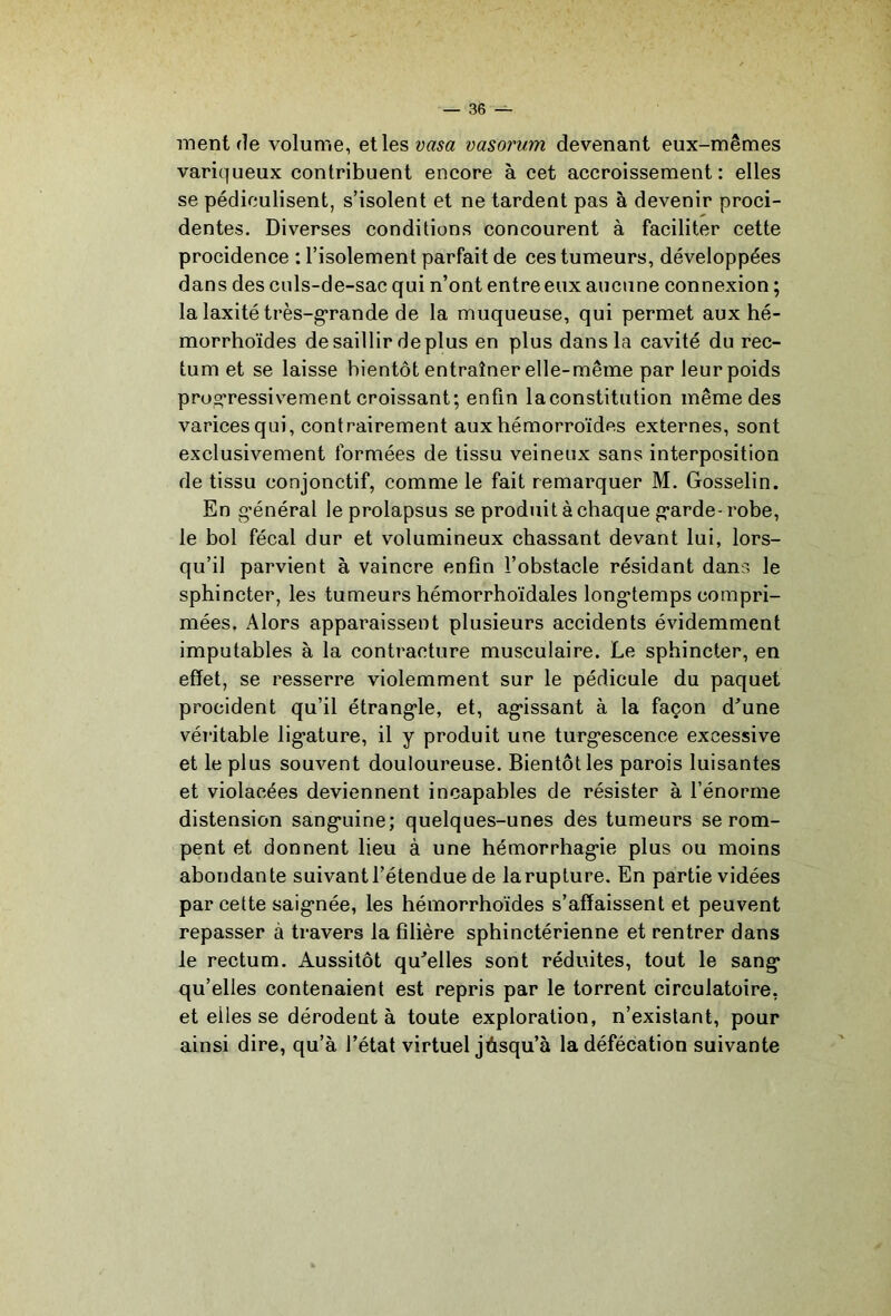 ment de volume, etlesü«^a vasorum devenant eux-mêmes variqueux contribuent encore à cet accroissement : elles se pédiculisent, s’isolent et ne tardent pas à devenir proci- dentes. Diverses conditions concourent à faciliter cette procidence ; l’isolement parfait de ces tumeurs, développées dans des culs-de-sac qui n’ont entre eux aucune connexion ; la laxité très-g*rande de la muqueuse, qui permet aux hé- morrhoïdes de saillir déplus en plus dans la cavité du rec- tum et se laisse bientôt entraîner elle-même par leur poids prow-ressivement croissant; enfin laconstitution même des varices qui, contrairement aux hémorroïdes externes, sont exclusivement formées de tissu veineux sans interposition de tissu conjonctif, comme le fait remarquer M. Gosselin. En g’énéral le prolapsus se produit à chaque p^arde-robe, le bol fécal dur et volumineux chassant devant lui, lors- qu’il parvient à vaincre enfin l’obstacle résidant dans le sphincter, les tumeurs hémorrhoïdales long'temps compri- mées, Alors apparaissent plusieurs accidents évidemment imputables à la contracture musculaire. Le sphincter, en effet, se resserre violemment sur le pédicule du paquet procident qu’il étrang'le, et, ag*issant à la façon d’une véritable lig*ature, il y produit une turg'escence excessive et le plus souvent douloureuse. Bientôt les parois luisantes et violacées deviennent incapables de résister à l’énorme distension sang*uine; quelques-unes des tumeurs se rom- pent et donnent lieu à une hémorrhag*ie plus ou moins abondante suivant l’étendue de la rupture. En partie vidées par cette saig*née, les hémorrhoïdes s’affaissent et peuvent repasser à travers la filière sphinctérienne et rentrer dans le rectum. Aussitôt qu’elles sont réduites, tout le sang* qu’elles contenaient est repris par le torrent circulatoire, et elles se dérodent à toute exploration, n’existant, pour ainsi dire, qu’à l’état virtuel jùsqu’à la défécation suivante