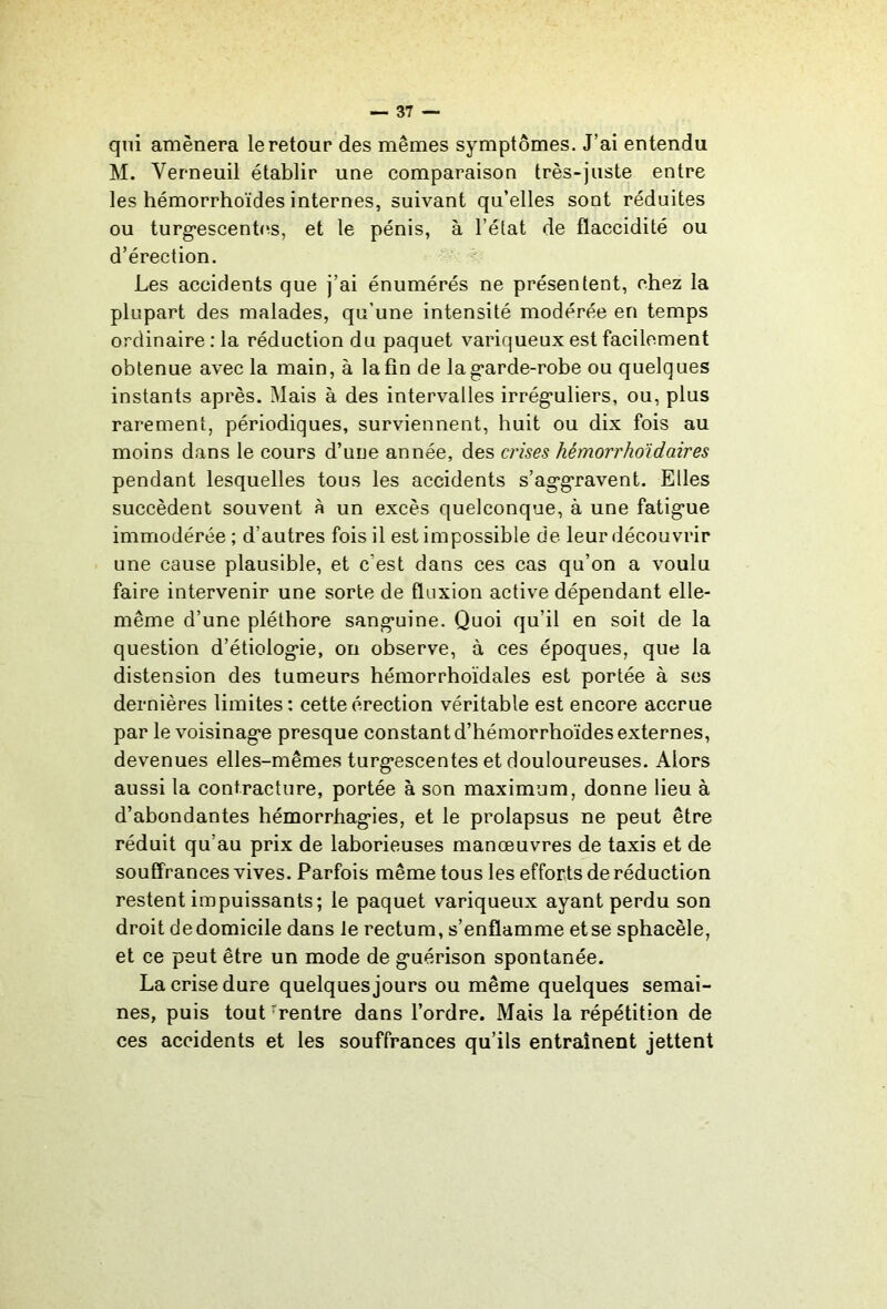 qui amènera le retour des mêmes symptômes. J’ai entendu M. Verneuil établir une comparaison très-juste entre les hémorrhoïdes internes, suivant qu’elles sont réduites ou turg*escent(^s, et le pénis, à l’état de flaccidité ou d’érection. ' Les accidents que j’ai énumérés ne présentent, chez la plupart des malades, qu’une intensité modérée en temps ordinaire : la réduction du paquet variqueux est facilement obtenue avec la main, à la fin de lag’arde-robe ou quelques instants après. Mais à des intervalles irrég*uliers, ou, plus rarement, périodiques, surviennent, huit ou dix fois au moins dans le cours d’une année, des crises hémorrho'idaires pendant lesquelles tous les accidents s’ag’gravent. Elles succèdent souvent à un excès quelconque, à une fatig*ue immodérée ; d’autres fois il est impossible de leur découvrir une cause plausible, et c’est dans ces cas qu’on a voulu faire intervenir une sorte de fluxion active dépendant elle- même d’une pléthore sang-uine. Quoi qu’il en soit de la question d’étiolog*ie, on observe, à ces époques, que la distension des tumeurs hémorrhoïdales est portée à ses dernières limites : cette érection véritable est encore accrue par le voisinag-e presque constant d’hémorrhoïdes externes, devenues elles-mêmes turg*escentes et douloureuses. Alors aussi la contracture, portée à son maximum, donne lieu à d’abondantes hémorrhag’ies, et le prolapsus ne peut être réduit qu’au prix de laborieuses manœuvres de taxis et de souffrances vives. Parfois même tous les efforts de réduction restent impuissants; le paquet variqueux ayant perdu son droit dedomicile dans le rectum, s’enflamme etse sphacèle, et ce peut être un mode de g*uérison spontanée. La crise dure quelques jours ou même quelques semai- nes, puis tout ^rentre dans l’ordre. Mais la répétition de ces accidents et les souffrances qu’ils entraînent jettent