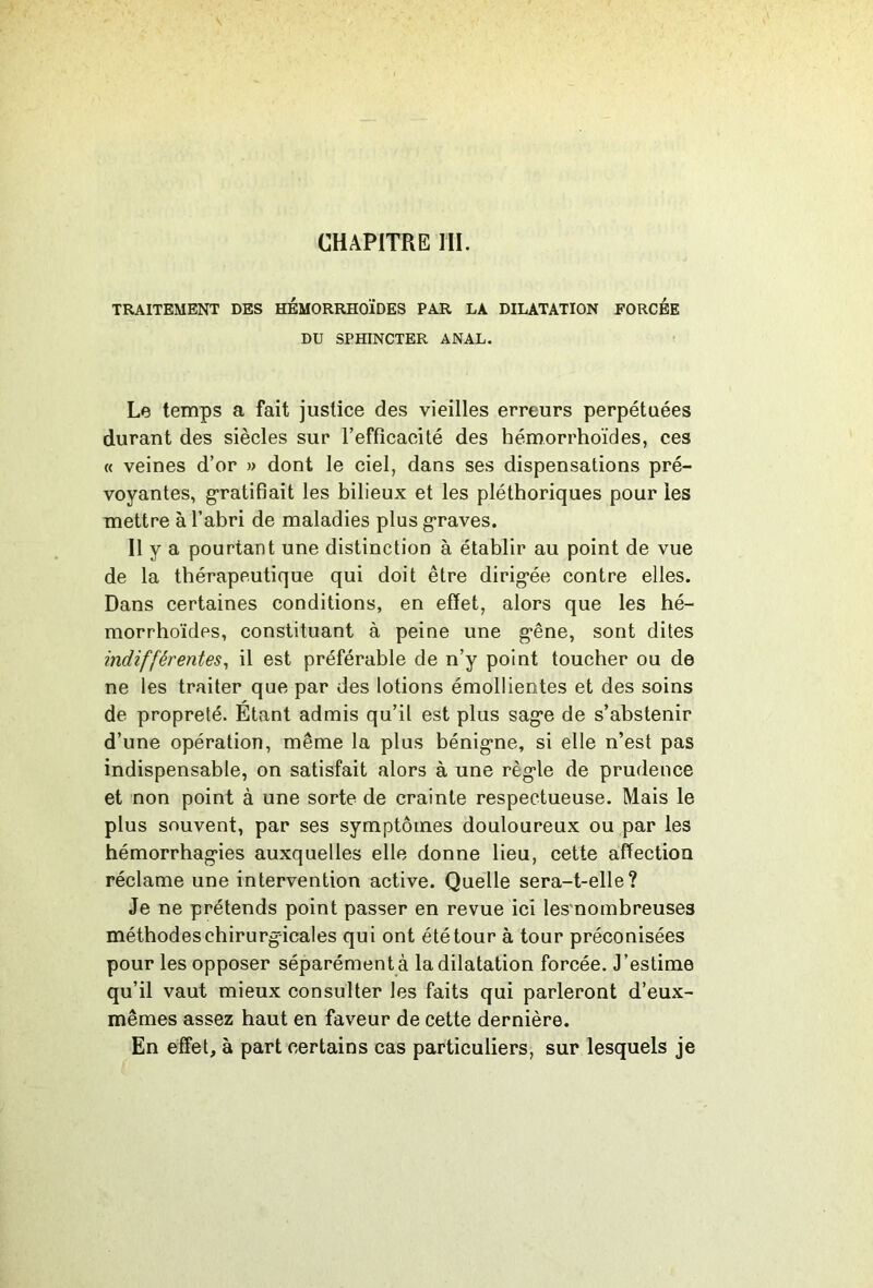 CHAPITRE ril. TRAITEMENT DES HÉMORRHOÏDES PAR LA DILATATION FORCEE DU SPHINCTER ANAL. Le temps a fait justice des vieilles erreurs perpétuées durant des siècles sur l’efficacité des hémorrhoïdes, ces « veines d’or » dont le ciel, dans ses dispensations pré- voyantes, g-ratifiait les bilieux et les pléthoriques pour les mettre à l’abri de maladies plus g-raves. Il y a pourtant une distinction à établir au point de vue de la thérapeutique qui doit être dirig*ée contre elles. Dans certaines conditions, en effet, alors que les hé- morrhoïdes, constituant à peine une g’êne, sont dites indifférentes^ il est préférable de n’y point toucher ou de ne les traiter que par des lotions émollientes et des soins de propreté. Etant admis qu’il est plus sag*e de s’abstenir d’une opération, même la plus bénig-ne, si elle n’est pas indispensable, on satisfait alors à une règ’le de prudence et non point à une sorte de crainte respectueuse. Mais le plus souvent, par ses symptômes douloureux ou par les hémorrhag-ies auxquelles elle donne lieu, cette affection réclame une intervention active. Quelle sera-t-elle? Je ne prétends point passer en revue ici les nombreuses méthodes chirurgicales qui ont été tour à tour préconisées pour les opposer séparément à la dilatation forcée. J’estime qu’il vaut mieux consulter les faits qui parleront d’eux- mêmes assez haut en faveur de cette dernière. En effet, à part certains cas particuliers, sur lesquels je