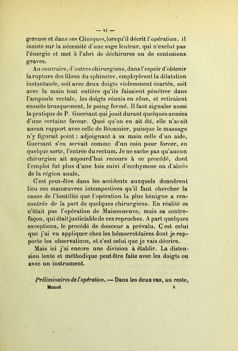 gereuse et dans ses Cliniques,lorsqu’il décrit l’opération, il insiste sur la nécessité d’une sag’e lenteur, qui n’exclut pas l’énergie et met à l’abri de déchirures ou de contusions graves. Au contraire, d’autres chirurgiens, dans l’espoir d’obtenir la rupture des fibres du sphinctei-, employèrent la dilatation instantanée, soit avec deux doigts violemment écartés, soit avec la main tout entière qu’ils faisaient pénétrer dans l’ampoule rectale, les doigts réunis en cône, et retiraient ensuite brusquement, le poing fermé. Il faut signaler aussi la pratique de P. Guersant qui jouit durant quelques années d’une certaine faveur. Quoi qu’on en ait dit, elle n’avait aucun rapport avec celle de Récamier, puisque le massage n’y figurait point : adjoignant à sa main celle d’un aide, Guersant s’en servait comme d’un coin pour forcer, en quelque sorte, l’entrée du rectum. Je ne sache pas qu’aucun chirurgien ait aujourd’hui recours à ce procédé, dont l'emploi fut plus d’une fois suivi d’ecchymose ou d’abcès de la région anale. C’est peut-être dans les accidents auxquels donnèrent lieu ces manœuvres intempestives qu’il faut chercher la cause de l’hostilité que l’opération la plus bénigne a ren- contrée de la part de quelques chirurgiens. En réalité ce n’était pas l’opération de Maisonneuve, mais sa contre- façon, qui était justiciable de ces reproches. A part quelques exceptions, le procédé de douceur a prévalu. G est celui que j’ai vu appliquer chez les hémorroïdaires dont je rap- porte les observations, et c’est celui que je vais décrire. Mais ici j’ai encore une division à établir. La disten- sion lente et méthodique peut être faite avec les doigts ou avec un instrument. Préliminaires de topération, — Dans les deux cas, au reste, Monod. 6