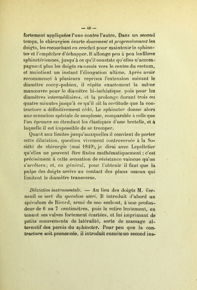 — 48 fortement appliquées Tune contre l’autre. Dans un second temps, le ehirurg*ien écarte doucement Qiprogressivement les doigts, les recourbant en crochet pour maintenir le sphinc- ter et l’empêcher d’échapper. Il allong’e peu à peu les fibres sphinctériennes, jusqu’à ce qu’il constate qu’elles n’accom- pag*nent plus les doig'ts ramenés vers le centre du rectum, et maintient un instant i’élong*ation ultime. Après avoir recommencé à plusieurs reprises l’extension suivant le diamètre coccy-pubien, il répète exactement la même manœuvre pour le diamètre bi-ischiatique, puis pour les diamètres intermédiaires, et la prolong'e durant trois ou quatre minutes jusqu’à ce qu’il ait la certitude que la con- tracture a définitivement cédé. Le sphincter donne alors une sensation spéciale de souplesse, comparable à celle que l’on éprouve en étendant les élastiques d’une bretelle, et à laquelle il est impossible de se tromper. Quant aux limites jusqu’auxquelles il convient de porter cette dilatation, question vivement controversée à la So- ciété de chirurg>ie (mai 1849), je dirai avec Lepelletier qu’elles ne peuvent être fixées mathématiquement : c’est précisément à cette sensation de résistance vaincue qu’on s’arrêtera; et, en g*énéral, pour l’obtenir il faut que la pulpe des doig’ts arrive au contact des plans osseux qui limitent le diamètre transverse. Dilatation instrumentale. ■— Au lieu des doig’ts M. Ver- neuil se sert du spéculum uteri. Il introduit d’abord un spéculum de Ricord, armé de son embout, à une profon- deur de 6 ou 7 centimètres, puis le retire lentement, en tenant ses valves fortement écartées, et lui imprimant de petits mouvements de latéralité, sorte de massag’e al- ternatif des parois du sphincter. Pour peu que la con- tracture soit prononcée, il introduit ensuiteun second ins-