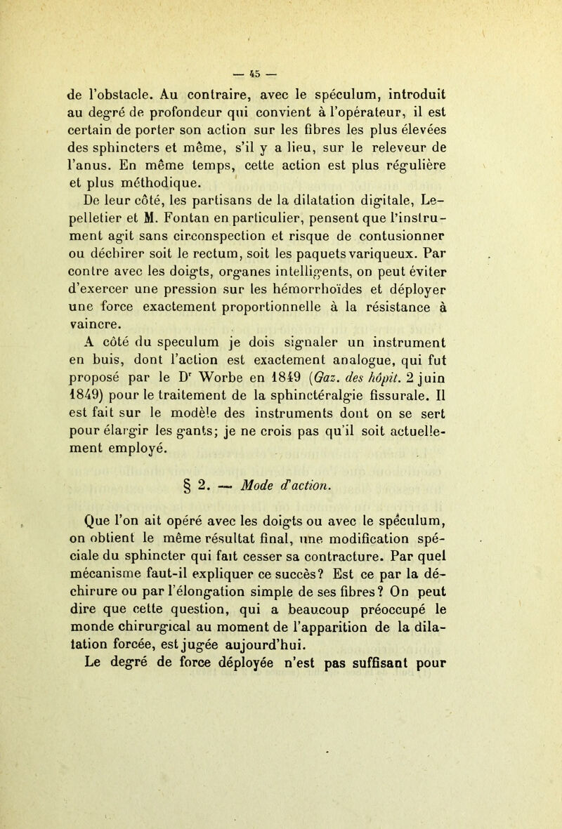 de l’obstacle. Au contraire, avec le spéculum, introduit au deg^ré de profondeur qui convient à l’opérateur, il est certain de porter son action sur les fibres les plus élevées des sphincters et même, s’il y a lieu, sur le releveur de l’anus. En même temps, cette action est plus rég'ulière et plus méthodique. De leur côté, les partisans de la dilatation dig*itale, Le- pelletier et M. Fontan en particulier, pensent que l’instru- ment ag*!! sans circonspection et risque de contusionner ou déchirer soit le rectum, soit les paquets variqueux. Par contre avec les doig*ts, org*anes intellig’ents, on peut éviter d’exercer une pression sur les héraorrhoïdes et déployer une force exactement proportionnelle à la résistance à vaincre. A côté du spéculum je dois sig’iialer un instrument en buis, dont l’action est exactement analogue, qui fut proposé par le D' Worbe en 1849 [Gaz. des hôpit. 2 juin 1849) pour le traitement de la sphinctéralg*ie fissurale. Il est fait sur le modèle des instruments dont on se sert pour élarg'ir les g*ants; je ne crois pas qu’il soit actuelle- ment employé. § 2. — Mode (Taction. Que l’on ait opéré avec les doig'ts ou avec le spéculum, on obtient le même résultat final, une modification spé- ciale du sphincter qui fait cesser sa contracture. Par quel mécanisme faut-il expliquer ce succès? Est ce par la dé- chirure ou par l’élong-ation simple de ses fibres? On peut dire que cette question, qui a beaucoup préoccupé le monde chirurg-ical au moment de l’apparition de la dila- tation forcée, est jug*ée aujourd’hui. Le degré de force déployée n’est pas suffisant pour