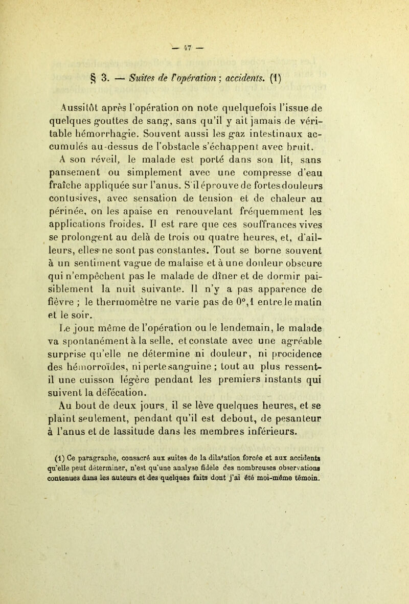 § 3. — Suites de T opération ; accidents. (1) Aussitôt apres l’opération on note quelquefois l’issue de quelques g’outtes de sang', sans qu’il y ait jamais de véri- table hémorrhagie. Souvent aussi les gaz intestinaux ac- cumulés au-dessus de l’obstaole s’échappent avec bruit. A son réveil, le malade est porté dans son lit, sans pansement ou simplement avec une compresse d’eau fraîche appliquée sur l’anus. S iléprouve de fortesdouleurs conlusives, avec sensation de tension et de chaleur au périnée, on les apaise en renouvelant fréquemment les applications froides. H est rare que ces souffrances vives se prolongent au delà de trois ou quatre heures, et, d’ail- leurs, elles- ne sont pas constantes. Tout se borne souvent à un sentitnent vague de malaise et à une douleur obscure qui n’empêchent pas le malade de dîner et de dormir pai- siblement la nuit suivante. Il n’y a pas apparence de fièvre ; le thermomètre ne varie pas de 0°,1 entre le matin et le soir. Le jour, même de l’opération ou le lendemain, le malade va spontanément à la selle, et constate avec une agréable surprise qu’elle ne détermine ni douleur, ni procidence des hémorroïdes, ni pertesanguine ; tout au plus ressent- il une cuisson légère pendant les premiers instants qui suivent la défécation. Au bout de deux jours, il se lève quelques heures, et se plaint seulement, pendant qu’il est debout, de pesanteur à l’anus et de lassitude dans les membres inférieurs. (1) Ce paragraphe, consacré aux suites de la dilatation forcée et aux accidents qu’elle peut déterminer, n’est qu’une analyse fidèle des nombreuses observations contenues dans les auteurs et des quelques faits dont j'ai été moi-méme témoin.