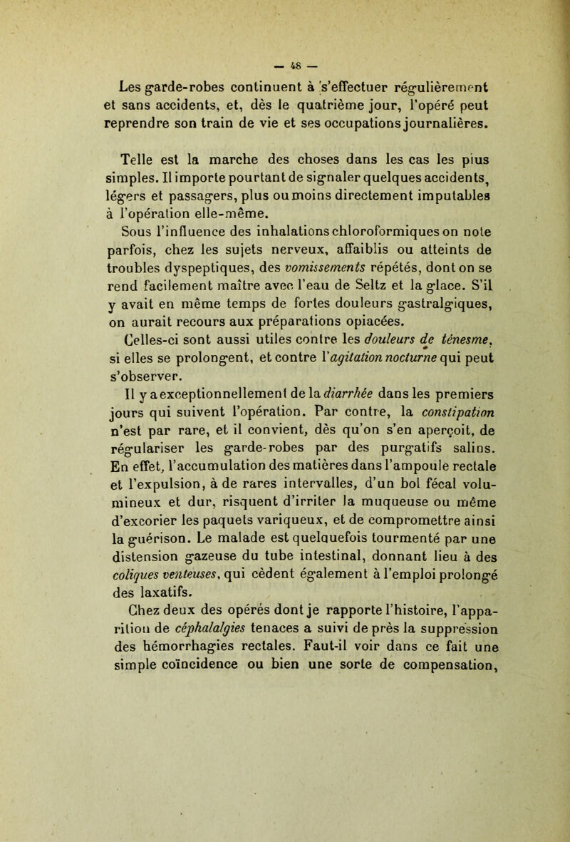Les garde-robes continuent à 's’effectuer régulièrement et sans accidents, et, dès le quatrième jour, l’opéré peut reprendre son train de vie et ses occupations journalières. Telle est la marche des choses dans les cas les plus simples. Il importe pourtant de signaler quelques accidents, légers et passagers, plus ou moins directement imputables à l’opération elle-même. Sous l’influence des inhalations chloroformiques on note parfois, chez les sujets nerveux, affaiblis ou atteints de troubles dyspeptiques, des vomissements répétés, dont on se rend facilement maître avec l’eau de Seltz et la glace. S’il y avait en même temps de fortes douleurs gastralgiques, on aurait recours aux préparations opiacées. Celles-ci sont aussi utiles contre les douleurs djs ténesme, si elles se prolongent, et contre Vagitation nocturne (\\i\ peut s’observer. Il y a exceptionnellement diarrhée dans les premiers jours qui suivent l’opération. Par contre, la constipation n’est par rare, et il convient, dès qu’on s’en aperçoit, de régulariser les garde-robes par des purgatifs salins. En effet, l’accumulation des matières dans l’ampoule rectale et l’expulsion, à de rares intervalles, d’un bol fécal volu- mineux et dur, risquent d’irriter la muqueuse ou même d’excorier les paquets variqueux, et de compromettre ainsi la guérison. Le malade est quelquefois tourmenté par une distension gazeuse du tube intestinal, donnant lieu à des coliques venteuses, qui cèdent également à l’emploi prolongé des laxatifs. Chez deux des opérés dont je rapporte l’histoire, l’appa- rition de céphalalgies tenaces a suivi de près la suppression des hémorrhagies rectales. Faut-il voir dans ce fait une simple coïncidence ou bien une sorte de compensation.