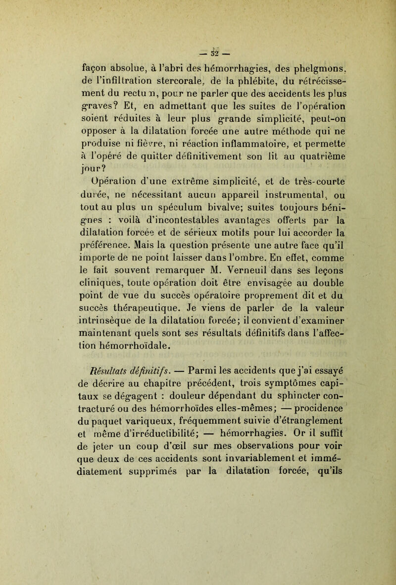 façon absolue, à l’abri des hémorrhag’ies, des phelgmons, de l’infiltration stercorale. de la phlébite, du rétrécisse- ment du rectu n, pour ne parler que des accidents les plus g'raves? Et, en admettant que les suites de l’opération soient réduites à leur plus g’rande simplicité, peut-on opposer à la dilatation forcée une autre méthode qui ne produise ni fièv’^re, ni réaction inflammatoire, et permette à l’opéré de quitter définitivement son lit au quatrième jour? Opération d’une extrême simplicité, et de très-courte durée, ne nécessitant aucun appareil instrumental, ou tout au plus un spéculum bivalve; suites toujours béni- g'nes : voilà d’incontestables avantag’es offerts par la dilalation forcée et de sérieux motifs pour lui accorder la préférence. Mais la question présente une autre face qu’il importe de ne point laisser dans l’ombre. En effet, comme le fait souvent remarquer M. Verneuil dans ses leçons cliniques, toute opération doit être envisag-ée au double point de vue du succès opératoire proprement dit et du succès thérapeutique. Je viens de parler de la valeur intrinsèque de la dilatation forcée; il convient d’examiner maintenant quels sont ses résultats définitifs dans l’affec- tion hémorrhoïdale. Résultats définitifs. — Parmi les accidents que j’ai essayé de décrire au chapitre précédent, trois symptômes capi- taux se dég-ag-ent : douleur dépendant du sphincter con- tracturé ou des hémorrhoïdes elles-mêmes; —procidence du paquet variqueux, fréquemment suivie d’étrang>lement et même d’irréductibilité; — hémorrhag-ies. Or il suffit de jeter un coup d’œil sur mes observations pour voir que deux de ces accidents sont invariablement et immé- diatement supprimés par la dilatation forcée, qu’ils