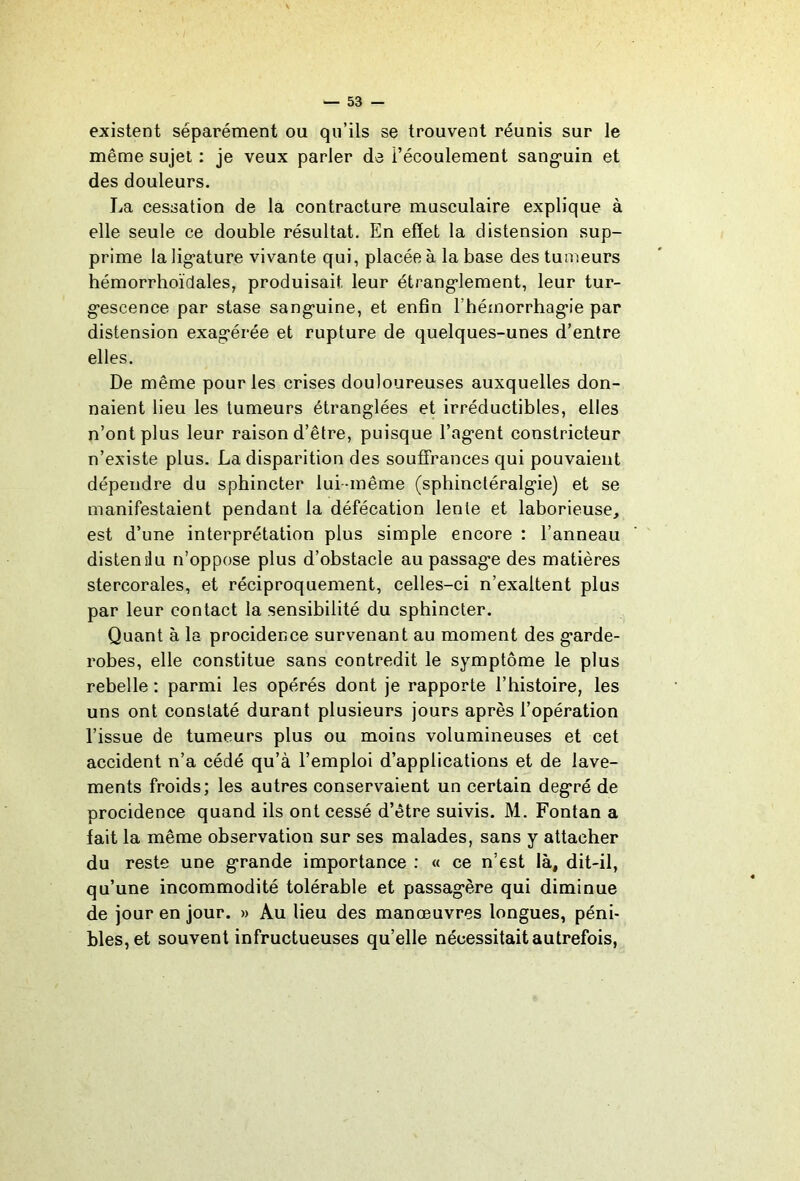 existent séparément ou qu’ils se trouvent réunis sur le même sujet : je veux parler de l’écoulement sang*uin et des douleurs. La cessation de la contracture musculaire explique à elle seule ce double résultat. En effet la distension sup- prime lalig’ature vivante qui, placée à la base des tumeurs hémorrhoïdales, produisait leur étrang-lement, leur tur- g*escence par stase sang’uine, et enfin rhémorrhag’ie par distension exag’érée et rupture de quelques-unes d’entre elles. De même pour les crises douloureuses auxquelles don- naient lieu les tumeurs étranglées et irréductibles, elles n’ont plus leur raison d’être, puisque l’ag*ent constricteur n’existe plus. La disparition des souffrances qui pouvaient dépendre du sphincter lui-même (sphinctéralgie) et se manifestaient pendant la défécation lente et laborieuse, est d’une interprétation plus simple encore : l’anneau distendu n’oppose plus d’obstacle au passage des matières stercorales, et réciproquement, celles-ci n’exaltent plus par leur contact la sensibilité du sphincter. Quant à la procidence survenant au moment des garde- robes, elle constitue sans contredit le symptôme le plus rebelle : parmi les opérés dont je rapporte l’histoire, les uns ont constaté durant plusieurs jours après l’opération l’issue de tumeurs plus ou moins volumineuses et cet accident n’a cédé qu’à l’emploi d’applications et de lave- ments froids; les autres conservaient un certain degré de procidence quand ils ont cessé d’être suivis. M. Fontan a fait la même observation sur ses malades, sans y attacher du reste une grande importance : « ce n’est là, dit-il, qu’une incommodité tolérable et passagère qui diminue de jour en jour. » Au lieu des manœuvres longues, péni- bles, et souvent infructueuses qu’elle nécessitait autrefois,