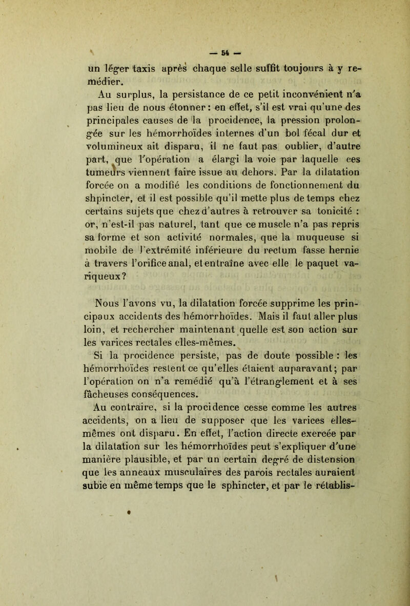 — 64 — un lég*er taxis après chaque selle suffit toujours à y re- médier. Au surplus, la persistance de ce petit inconvénient n^a pas lieu de nous étonner: en effet, s’il est vrai qu’une des principales causes de 'la procidence, la pression prolon- g’ée sur les hémorrhoïdes internes d’un bol fécal dur et volumineux ait disparu, il ne faut pas oublier, d’autre part, que Topération a élarg'i la voie par laquelle ces tumeiîrs viennent faire issue au dehors. Par la dilatation forcée on a modifié les conditions de fonctionnement du shpincter, et il est possible qu’il mette plus de temps chez certains sujets que chez d’autres à retrouver sa tonicité : or, n’est-il pas naturel, tant que ce muscle n’a pas repris sa forme et son activité normales, que la muqueuse si mobile de l'extrémité inférieure du rectum fasse hernie à travers l’orifice anal, et entraîne avec elle le paquet va- riqueux? Nous l’avons vu, la dilatation forcée supprime les prin- cipaux accidents des hémorrhoïdes. Mais il faut aller plus loin, et rechercher maintenant quelle est son action sur les varices rectales elles-mêmes. Si la procidence persiste, pas de doute possible : les hémorrhoïdes restent ce qu’elles étaient auparavant; par l’opération on n’a remédié qu’à l’étrang’lement et à ses fâcheuses conséquences. Au contraire, si la procidence cesse comme les autres accidents, on a lieu de supposer que les varices elles- mêmes ont disjiaru. En effet, l’action directe exercée par la dilatation sur les hémorrhoïdes peut s’expliquer d’une manière plausible, et par un certain deg’ré de distension que les anneaux musculaires des parois rectales auraient subie en même temps que le sphincter, et par le rétablis- t