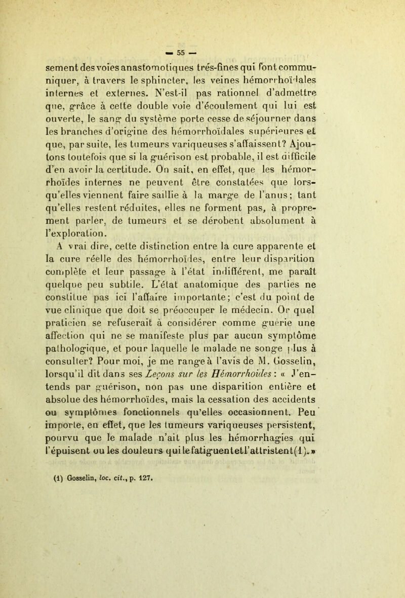 sement des voies anastomotiques très-fines qui font commu- niquer, à travers le sphincter, les veines hémorrhoïHales internes et externes. N’est-il pas rationnel d’admettre que, g’râce à cette double voie d’écoulement qui lui est ouverte, le sanf^ du système porte cesse de séjourner dans les branches d’orig’ine des hémorrhoïdales supéri<^ures et que, par suite, les tumeurs variqueuses s’affaissent? Ajou- tons toutefois que si la g*uérison est probable, il est difficile d’en avoir la certitude. On sait, en effet, que les hémor- rhoïdes internes ne peuvent être constatées que lors- qu’elles viennent faire saillie à la marg-e de l’anus; tant qu’elles restent réduites, elles ne forment pas, à propre- ment parler, de tumeurs et se dérobent absolument à l’exploration. A vrai dire, cette distinction entre la cure apparente et la cure réelle des hémorrhoïdes, entre leur disparition coniplète et leur passag’e à l’état indifférent, me paraît quelque peu subtile. L’état anatomique des parties ne constitue pas ici l’affaire importante; c’est du point de vue clinique que doit se préoccuper le médecin. Or quel praticien se refuserait à considérer comme gruérie une affection qui ne se manifeste plus par aucun symptôme patholog’ique, et pour laquelle le malade ne song’e plus à consulter? Pour moi, je me rang*eà l’avis de M. Gosselin, lorsqu’il dit dans se?, Leçons sur les Hémorrhoides : « .l’en- tends par g-uérison, non pas une disparition entière et absolue des hémorrhoïdes, mais la cessation des accidents ou symptômes fonctionnels qu’elles occasionnent. Peu importe, en effet, que les tumeurs variqueuses persistent, pourvu que le malade n’ait plus les hémorrhagies qui l’épuisent ouïes douleurs quilefatiguenteti’attrisLent(l).» (1) Gosselin, loc. dt., p. 127.