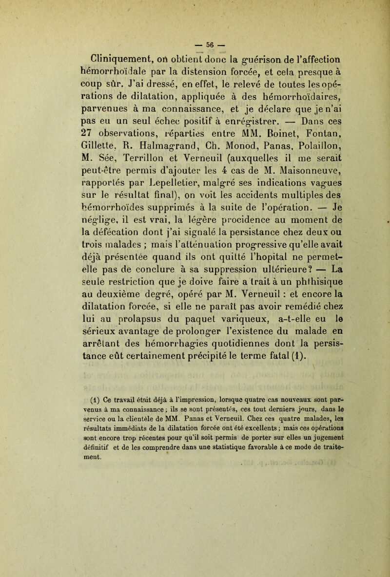 Cliniquement, on obtient donc la g*uérison de l’affection hémorrhoïdale par la distension forcée, et cela presque à coup sûr. J’ai dressé, en effet, le relevé de toutes les opé- rations de dilatation, appliquée à des hémorrhoïdaires, parvenues à ma connaissance, et je déclare que je n’ai pas eu un seul échec positif à enrég-istrer. — Dans ces 27 observations, réparties entre MM. Boinet, Fontan, Gillette, R. Halmagrand, Ch. Monod, Panas, Polaillon, M, Sée, Terrillon et Verneuil (auxquelles il me serait peut-être permis d’ajouter les 4 cas de M. Maisonneuve, rapportés par J^epelletier, malg'ré ses indications vagues sur le résultat final), on voit les accidents multiples des hémorrhoïdes supprimés à la suite de l’opération. — Je négdige, il est vrai, la légère procidence au moment de la défécation dont j’ai signalé la persistance chez deux ou trois malades ; mais l’atténualion progressive qu’elle avait déjà présentée quand ils ont quitté l’hôpital ne permet- elle pas de conclure à sa suppression ultérieure? — La seule restriction que je doive faire a traita un phthisique au deuxième degré, opéré par M. Verneuil : et encore la dilatation forcée, si elle ne paraît pas avoir remédié chez lui au prolapsus du paquet variqueux, a-t-elle eu le sérieux avantage de prolonger l’existence du malade en arrêtant des hémorrhagies quotidiennes dont la persis- tance eût certainement précipité le terme fatal (1), (1) Ce travai,! était déjà à l’impression, lorsque quatre cas nouveaux sont par- venus à ma connaissance ; ils se sont présentés, ces tout derniers jours, dans le service ou la clientèle de MM. Panas et Verneuil. Chez ces quatre malades, les résultats immédiats de la dilatation forcée ont été excellents ; mais ces opérations sont encore trop récentes pour qu'il soit permis de porter sur elles un jugement définitif et de les comprendre dans une statistique favorable à ce mode de traite- ment.