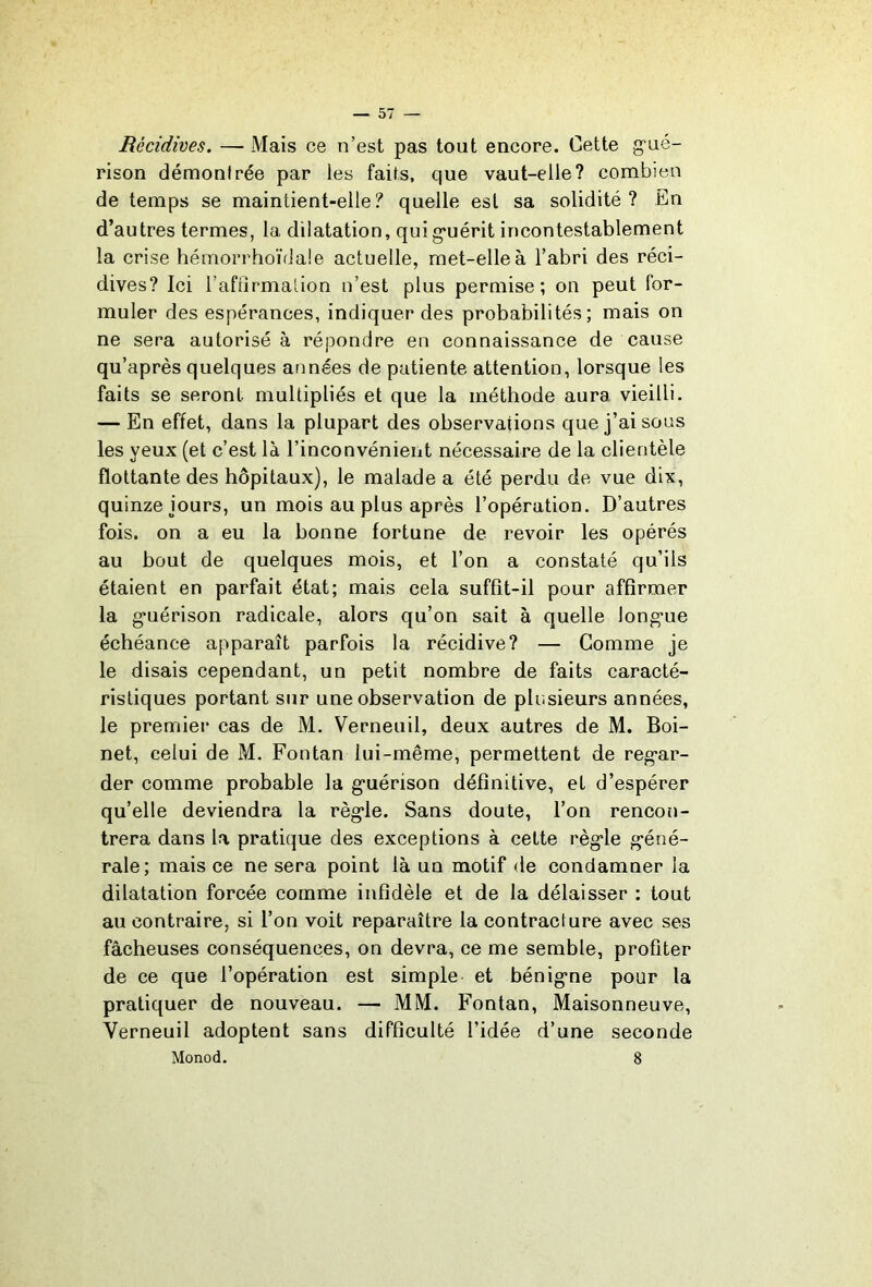 Récidives. — Mais ce n’est pas tout encore. Cette gué- rison démontrée par les faits, que vaut-elle? combien de temps se maintient-elle? quelle est sa solidité? En d’autres termes, la dilatation, quig*uérit incontestablement la crise hémorrhoïdale actuelle, met-elle à l’abri des réci- dives? Ici l’aftirmation n’est plus permise; on peut for- muler des espérances, indiquer des probabilités; mais on ne sera autorisé à répondre en connaissance de cause qu’après quelques années de patiente attention, lorsque les faits se seront multipliés et que la méthode aura vieilli. — En effet, dans la plupart des observations que j’ai sous les yeux (et c’est la l’inconvénient nécessaire de la clientèle flottante des hôpitaux), le malade a été perdu de vue dix, quinze jours, un mois au plus après l’opération. D’autres fois, on a eu la bonne fortune de revoir les opérés au bout de quelques mois, et l’on a constaté qu’ils étaient en parfait état; mais cela suffit-il pour affirmer la g'uérison radicale, alors qu’on sait à quelle longue échéance apparaît parfois la récidive? — Gomme je le disais cependant, un petit nombre de faits caracté- ristiques portant sur une observation de plusieurs années, le premier cas de M. Verneuil, deux autres de M. Boi- net, celui de M. Fontan lui-même, permettent de regar- der comme probable la guérison définitive, et d’espérer qu’elle deviendra la règle. Sans doute, l’on rencon- trera dans la pratique des exceptions à cette règle géné- rale; mais ce ne sera point là un motif de condamner la dilatation forcée comme infidèle et de la délaisser ; tout au contraire, si l’on voit reparaître la contracture avec ses fâcheuses conséquences, on devra, ce me semble, profiter de ce que l’opération est simple et bénigne pour la pratiquer de nouveau. — MM. Fontan, Maisonneuve, Verneuil adoptent sans difficulté l’idée d’une seconde Monod. 8